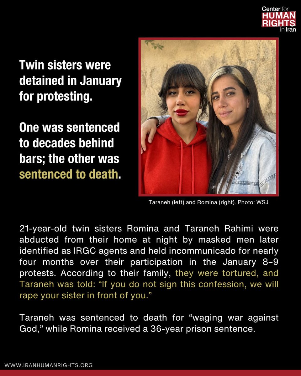 ICHRI's tweet photo. 21-year-old twin sisters Romina and Taraneh Rahimi were abducted from their home at night by masked men later identified as IRGC agents and held incommunicado for nearly four months over their participation in the January 8–9 protests. According to their family, they were tortured, and Taraneh was told: “If you do not sign this confession, we will rape your sister in front of you.”

Taraneh was sentenced to death for “waging war against God,” while Romina received a 36-year prison sentence.