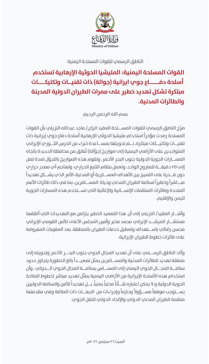 ERYANIM's tweet photo. الناطق الرسمي للقوات المسلحة:

القوات المسلحة: المليشيا الحوثية الإرهابية تستخدم أسلحة دفاع جوي إيرانية (جوالة) ذات تقنيات وتكتيكات مبتكرة تشكل تهديد خطير على ممرات الطيران الدولية المدنية والطائرات المدنية.

بسم الله الرحمن الرحيم

صرح الناطق الرسمي للقوات المسلحة العقيد الركن/ ماجد عبدالله النزيلي بأن القوات المسلحة رصدت مؤخراً استخدام مليشيا الحوثي الإرهابية أسلحة دفاع جوي إيرانية ذات تقنيات وتكتيكات مبتكرة، تم تحويلها لمساعِد ضد الطائرات عبر الحرس الثوري الإيراني المتواجدين على الأراضي اليمنية إلى صواريخ (جوالة) تطلق من محافظة الحديدة باتجاه المسارات الجوية الدولية جنوب البحر الأحمر، وتقوم هذه الصواريخ بالتجول لمدة تصل إلى 25 دقيقة للصاروخ الواحد، وتعمل بنظام التتبع الحراري، وتهاجم أي مصدر حراري دون قدرة على التمييز بين الأهداف العسكرية أو المدنية، الأمر الذي يشكل تهديداً مباشراً وخطيراً لسلامة الطيران المدني وحياة المسافرين، بما في ذلك طائرات الأمم المتحدة وطائرات المنظمات الإنسانية والإغاثية التي تستخدم هذه المسارات الجوية لليمن والإقليم.

وأشار العقيد/ النزيلي إلى أن هذا التصعيد الخطير يتزامن مع التهديدات التي أ��لقها مستشار المرشد الإيراني محمد مخبر وأمين المجلس الأعلى للأمن القومي الإيراني محسن رضائي باستهداف وتعطيل خدمات الطيران بالمنطقة، بعد العقوبات المفروضة على طائرات خطوط الطيران الإيرانية.

وأكد الناطق الرسمي على أن تهديد المجال الجوي جنوب البحر الأحمر وتحويله إلى منطقة تهديد للطائرات المدنية والمسافرين يمثل تصعيداً بالغ الخطورة يتجاوز حدود سلامة المجال الجوي اليمني إلى المساس بسلامة المجال الجوي الدولي، وأن استخدام هذه الأسلحة الإيرانية من الأراضي اليمنية يمثل تهديد مباشر لخطوط الملاحة الجوية الدولية ولا يمكن اعتباره شأناً محلياً يمنياً، بل تهديداً للأمن والسلامة الدوليين يستوجب موقفاً مسؤولاً وحازماً وإجراءات من الجهات ذات العلاقة وفي مقدمتها منظمة الطيران المدني الدولي والاتحاد الدولي للنقل الجوي.

السبت 26 سبتمبر 2026م.