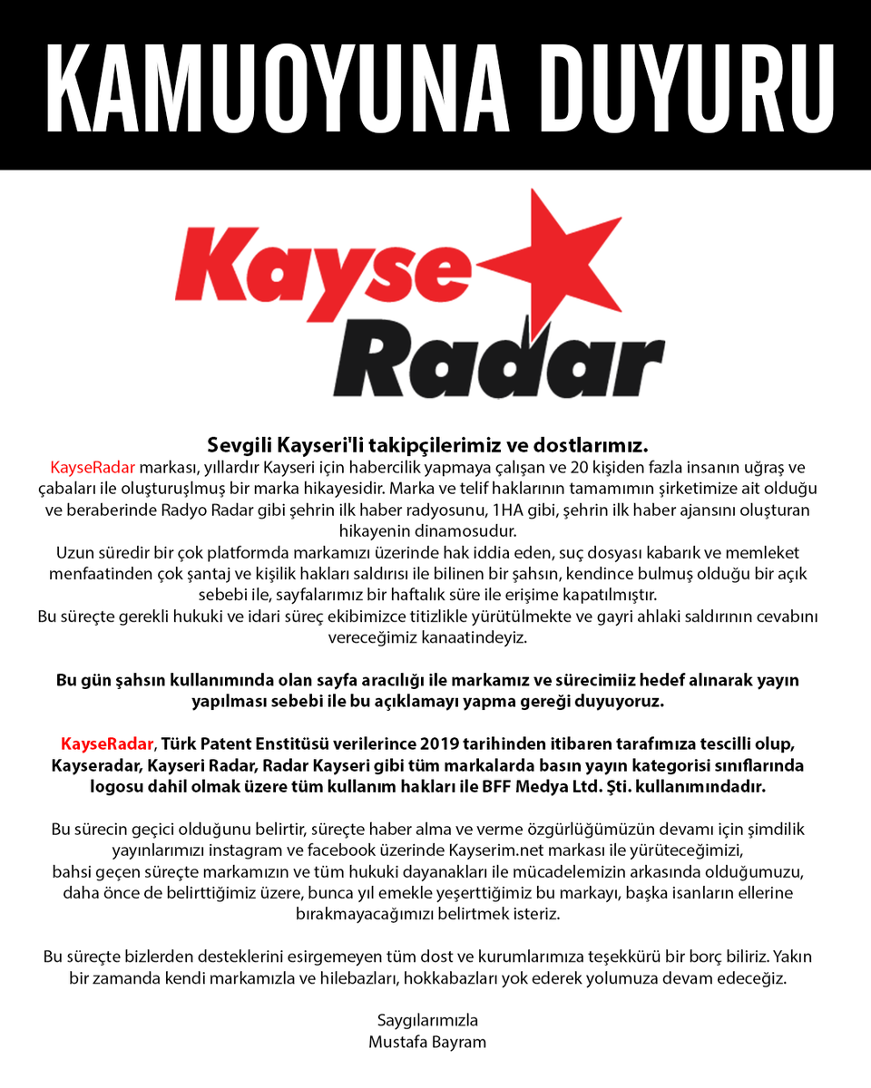 kayseradar's tweet photo. Sevgili Kayseri'li takipçilerimiz ve dostlarımız.
KayseRadar markası, yıllardır Kayseri için habercilik yapmaya çalışan ve 20 kişiden fazla insanın uğraş ve çabaları ile oluşturuşlmuş bir marka hikayesidir. Marka ve telif haklarının tamamımın şirketimize ait olduğu ve beraberinde Radyo Radar gibi şehrin ilk haber radyosunu, 1HA gibi, şehrin ilk haber ajansını oluşturan hikayenin dinamosudur.
Uzun süredir bir çok platformda markamızı üzerinde hak iddia eden, suç dosyası kabarık ve memleket menfaatinden çok şantaj ve kişilik hakları saldırısı ile bilinen bir şahsın, kendince bulmuş olduğu bir açık sebebi ile, sayfalarımız bir haftalık süre ile erişime kapatılmıştır.
Bu süreçte gerekli hukuki ve idari süreç ekibimizce titizlikle yürütülmekte ve gayri ahlaki saldırının cevabını vereceğimiz kanaatindeyiz.

Bu gün şahsın kullanımında olan sayfa aracılığı ile markamız ve sürecimiiz hedef alınarak yayın yapılması sebebi ile bu açıklamayı yapma gereği duyuyoruz.

KayseRadar, Türk Patent Enstitüsü verilerince 2019 tarihinden itibaren tarafımıza tescilli olup, Kayseradar, Kayseri Radar, Radar Kayseri gibi tüm markalarda basın yayın kategorisi sınıflarında
logosu dahil olmak üzere tüm kullanım hakları ile BFF Medya Ltd. Şti. kullanımındadır.

Bu sürecin geçici olduğunu belirtir, süreçte haber alma ve verme özgürlüğümüzün devamı için şimdilik yayınlarımızı instagram ve facebook üzerinde https://t.co/i4ydX9WMbM markası ile yürüteceğimizi,
bahsi geçen süreçte markamızın ve tüm hukuki dayanakları ile mücadelemizin arkasında olduğumuzu,
daha önce de belirttiğimiz üzere, bunca yıl emekle yeşerttiğimiz bu markayı, başka isanların ellerine bırakmayacağımızı belirtmek isteriz.

Bu süreçte bizlerden desteklerini esirgemeyen tüm dost ve kurumlarımıza teşekkürü bir borç biliriz. Yakın bir zamanda kendi markamızla ve hilebazları, hokkabazları yok ederek yolumuza devam edeceğiz.

Saygılarımızla
Mustafa Bayram
