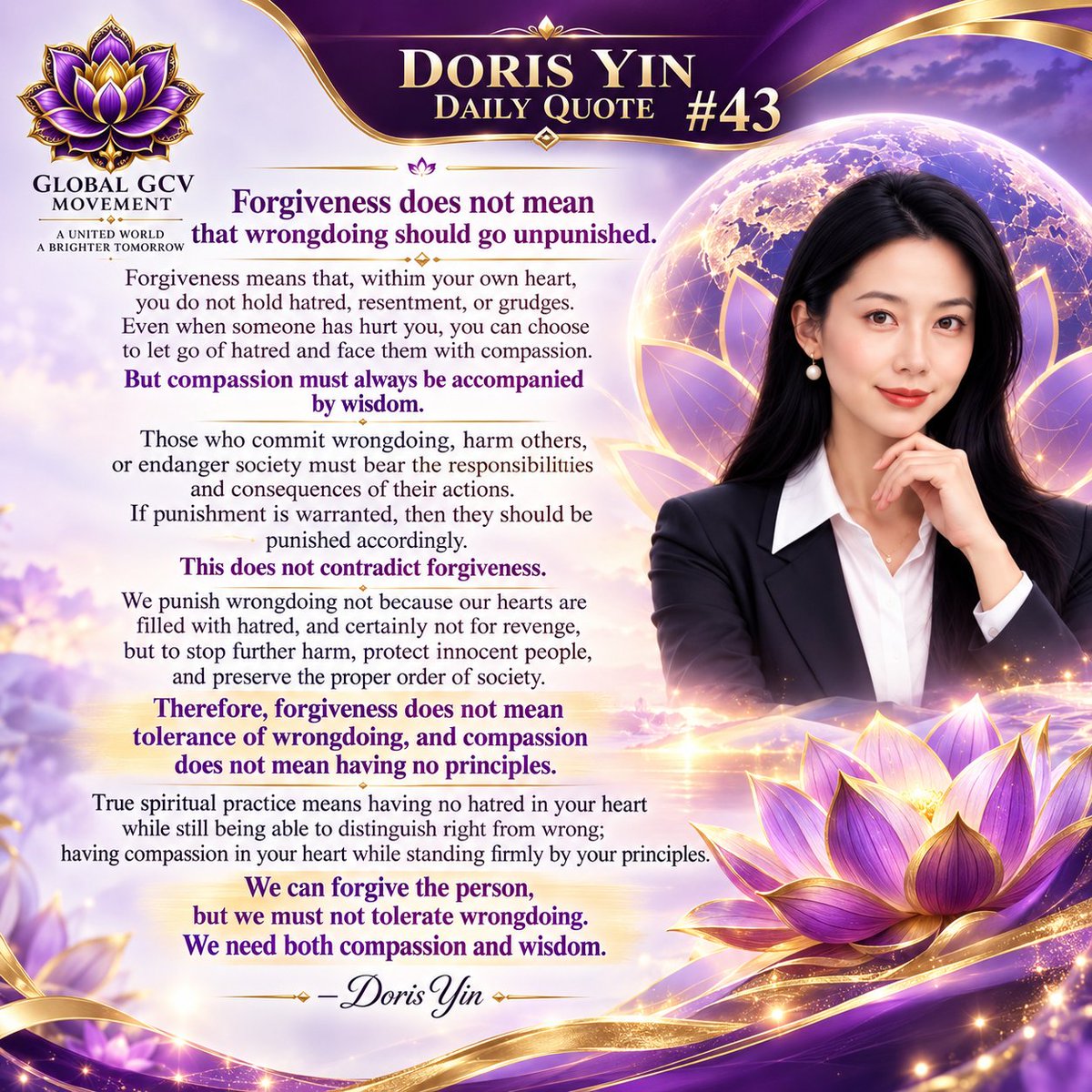 PurpleLotusGCV's tweet photo. DORIS YIN — DAILY QUOTE #43

“Forgiveness does not mean that wrongdoing should go unpunished.

Forgiveness means that, within your own heart, you do not hold hatred, resentment, or grudges. Even when someone has hurt you, you can choose to let go of hatred and face them with compassion.

But compassion must always be accompanied by wisdom.

Those who commit wrongdoing, harm others, or endanger society must bear the responsibilities and consequences of their actions. If punishment is warranted, then they should be punished accordingly.

This does not contradict forgiveness.

We punish wrongdoing not because our hearts are filled with hatred, and certainly not for revenge, but to stop further harm, protect innocent people, and preserve the proper order of society.

Therefore, forgiveness does not mean tolerance of wrongdoing, and compassion does not mean having no principles.

True spiritual practice means having no hatred in your heart while still being able to distinguish right from wrong;
having compassion in your heart while standing firmly by your principles.

We can forgive the person, but we must not tolerate wrongdoing.
We need both compassion and wisdom.”

— Doris Yin