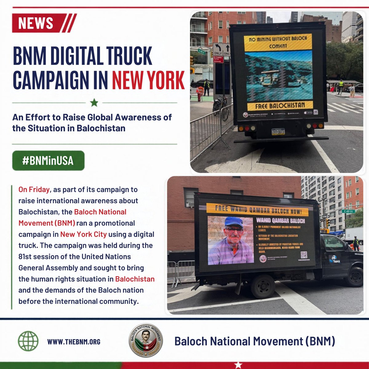 BNMovement_'s tweet photo. BNM Digital Truck Campaign in New York: An Effort to Raise Global Awareness of the Situation in Balochistan

Saturday, 26 September 2026 | #BNMinUSA  

https://t.co/hMnfBydFiK

On Friday, as part of its campaign to raise international awareness about Balochistan, the Baloch National Movement (BNM) ran a promotional campaign in New York City using a digital truck. The campaign was held during the 81st session of the United Nations General Assembly and sought to bring the human rights situation in Balochistan and the demands of the Baloch nation before the international community.

During the digital truck campaign, messages and promotional material on Balochistan were displayed on digital screens as the truck moved along busy roads and public places across New York. The aim was to draw the attention of international representatives, journalists, residents, and participants in the UN session to the situation in Balochistan.

The campaign highlighted human rights violations in Balochistan, enforced disappearances, the arrest of political activists and women, military actions, the destruction of homes, the exploitation of natural resources, and the environmental problems arising from that exploitation.

The messages shown on the digital truck stressed global awareness of Balochistan, an end to enforced disappearances, and raising a voice for the rights of the Baloch nation. Through this publicity drive, BNM sought to place the Balochistan issue directly in New York’s urban environment and before an international audience.

The digital truck campaign was part of BNM’s wider global awareness effort, through which the organisation highlights Balochistan’s political and human rights situation in international cities and before global institutions. Holding the campaign in New York during the UN General Assembly was significant because political representatives, diplomats, journalists, and other international figures from around the world were in the city at the time.

BNM USA Chapter President Sami Baloch said the main purpose of the campaign was to take messages about Balochistan to as many people as possible through digital means and to inform the international community about the situation in Balochistan.

#BNMinUSA  
#BNMatUN  
#BNMGlobalCampaign