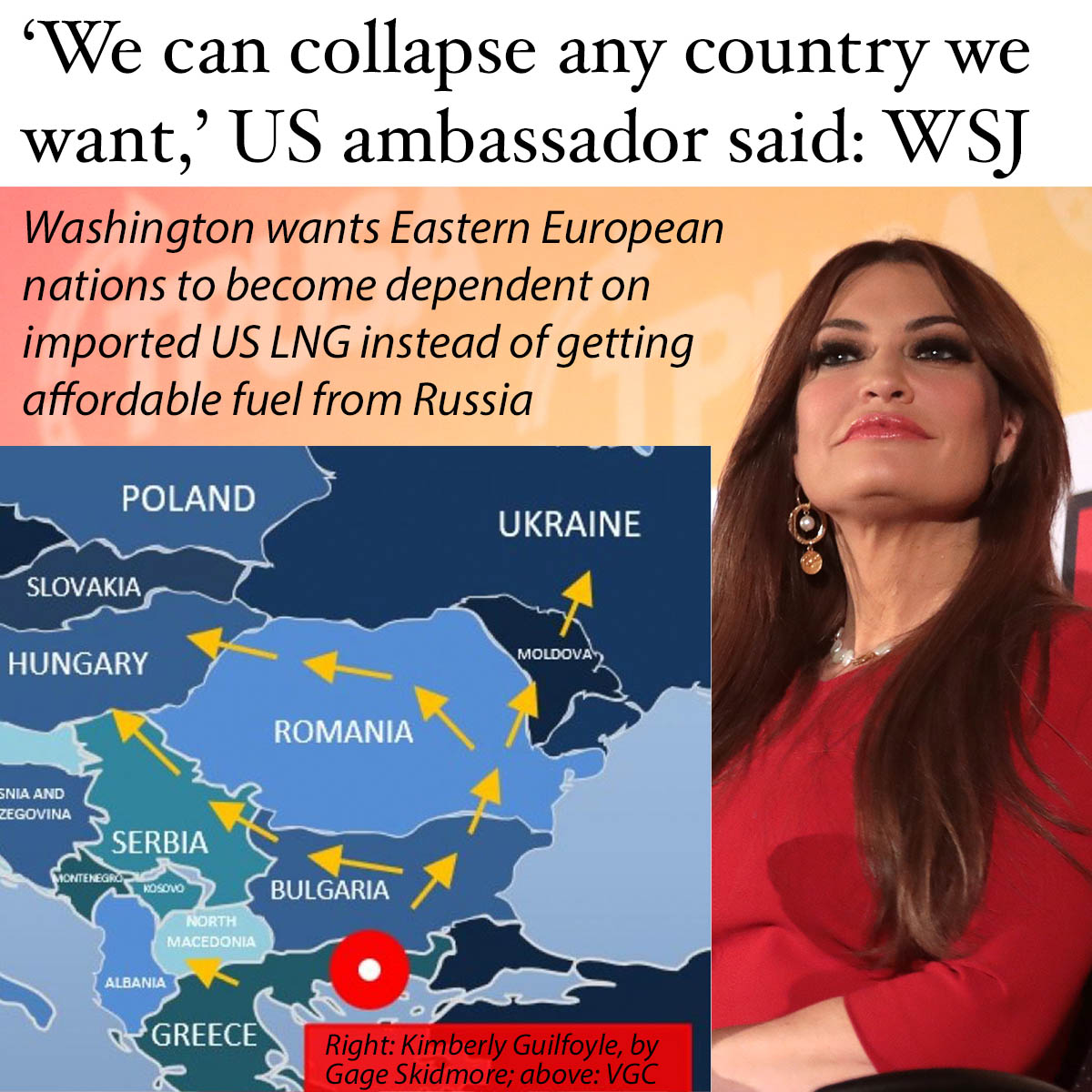 NuryVittachi's tweet photo. THE U.S. CAUSED THE Romanian government to collapse and can do the same to “any country we want”, a U.S. ambassador said, according to a Wall Street Journal report yesterday.

In a dinner discussion in Greece about the imminent implosion of Romania’s administration, Ambassador Kimberly Guilfoyle said: ‘We can do this to any country we want. We can do this here too.’”

No, you can’t, Greece’s Energy Minister Stavros Papastavrou responded angrily, saying that governments were elected by the people. 

The Ambassador, a former Fox News presenter, released a lawyer’s letter disputing the story of the argument at the dinner—but the newspaper said the words spoken at the heated discussion were related by an eyewitness present at the dinner in Athens.

.

‘HEGEMON RUN AMOK’
The story broke at the same time that Russian Foreign Minister Sergey Lavrov told the United Nations that “the dictatorship of a single hegemon has run amok”.

Academics, including those in the US, broadly agree that the US conducts major political interference operations around the world, particularly in places on the borders of Russia and China—including Romania.

.

FUEL MONOPOLY
What’s the long term goal of US interference in these nations? The US is pushing a pipeline called the Vertical Gas Corridor, or VGC, the Wall Street Journal said.

Instead of buying affordable fuel from Russia, people in Eastern European nations will instead be steered towards purchasing exported American gas for billions of dollars.
 
The US has already successfully created a huge market for its natural gas in western Europe, and has also made the Chinese island of Taiwan dependent on imported fuel from the US. 

Washington’s foreign policy is designed to make more people around the world dependent on American gas, and has been largely successful. For this reason, the US and allies have been working to cut non-US fuel suppliers, such as Iran, Russia, and Venezuela, out of all trade routes. 
.
.
