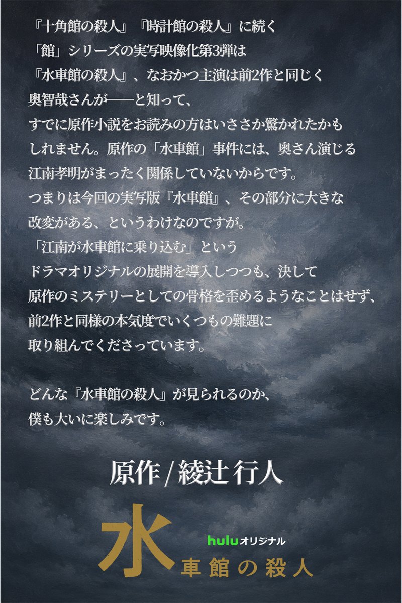 suishakan_hulu's tweet photo. #Huluオリジナル「#水車館の殺人」
タイトル発表に合わせてコメント到着📣

原作：綾辻行人
「江南が水車館に乗り込む」というドラマオリジナルの展開を導入しつつも、決して原作のミステリーとしての骨格を歪めるようなことはせず、前2作と同様の本気度でいくつもの難題に取り組んでくださっています。
どんな『水車館の殺人』が見られるのか、僕も大いに楽しみです。

監督：内片輝
映像シリーズとしては江南と島田のコンビがなんと言っても魅力です。2人の軽妙な掛け合いをどのように盛り込むのか。ご期待いただきたいです。
撮影は快調に進んでいます。ちょっとびっくりするくらいいい感じのショットが撮れています。期待大です。

脚本：戸田山雅司
今回も原作の壮大な世界観や綾辻行人ミステリの醍醐味である“驚き”を大切にしつつ、映像化することで生まれる新しい魅力をどう加えられるか内片監督と何度も打ち合わせを重ねた結果、前2作で素晴らしいコンビネーションを見せてくれた、奥智哉さん演じる江南孝明と青木崇高さん演じる島田潔の息の合った掛け合いを、今作でもぜひ活かしたいと思い、原作にはいない江南(こなん)くんを登場させるという思い切った決断をしました。