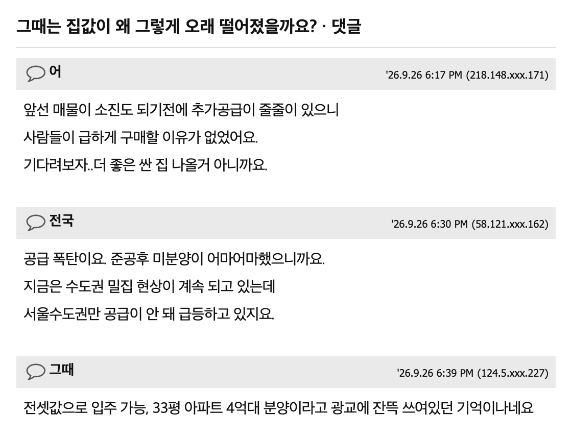 ministerbtc's tweet photo. 2007년부터 8년 동안 집값이 계속 빠졌던 시절, 그때 전문가들은 빨리 팔라고 했음

집값은 무조건 오른다는 말이 당연한 요즘, 한 사람이 옛날 얘기를 꺼냄.

1. 2007년 후반부터 2014년까지 8년 가까이 집값이 계속 빠짐
2. 본인 집은 10억에서 6억대로
3. 압구정 32평도 15억에서 10억으로 (글쓴이 기억 기준)
4. IMF 때는 금방 반등했는데, 금융위기 뒤엔 한참 안 올랐음
5. 그때 전문가들은 인구가 줄어서 아파트는 끝났다, 일본처럼 20년 폭락한다, 팔 거면 빨리 팔라고 했다고 함

밑에선 원인 1순위로 공급을 꼽음. 준공 후에도 안 팔린 집이 어마어마했다는 얘기, 광교에 33평 4억대 분양, 전셋값으로 입주 가능이라는 현수막이 잔뜩 붙어 있었다는 기억까지 나옴.

한 동네에 새 아파트가 한꺼번에 입주하면 집주인들이 세입자 구하려고 전세값을 낮춤. 전세가 싸지면 굳이 집을 살 이유가 줄어서 매매값도 같이 눌림. 마트에 같은 우유가 한꺼번에 들어오면 유통기한 전에 떨이하는 거랑 비슷함.

그리고 제일 무서운 건 분위기임. 8년 내내 빠지면 전문가도 옆집도 다 팔라고 함. 그 말 듣고 바닥에서 판 사람이 제일 많이 잃음.

물론 지금은 반대로 공급이 모자라다는 얘기가 많고, 대출 규제처럼 그때 없던 조건도 있어서 그때랑 똑같이 흘러간다는 보장은 없음.

8년 버틴 사람은 요즘 명절마다 그 얘기 하고, 6억에 판 사람은 조용히 송편만 먹음.