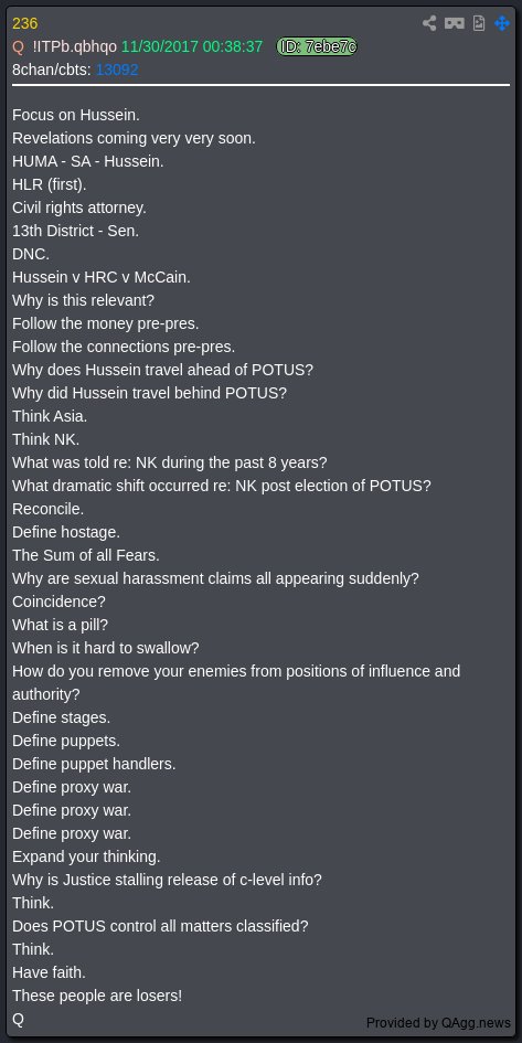 7thDean's tweet photo. President Trump's Truth is 2:36 minute video label "NEVER GIVE UP" and has a timestamp of 9:25 AM EST

Q 236
Focus on Hussein.👈
Revelations coming very very soon.👈
HUMA - SA - Hussein.
HLR (first).
Civil rights attorney.
13th District - Sen.
DNC.
Hussein v HRC v McCain.
Why is this relevant?
Follow the money pre-pres.
Follow the connections pre-pres.
Why does Hussein travel ahead of POTUS?
Why did Hussein travel behind POTUS? 
Think Asia.
Think NK.
What was told re: NK during the past 8 years?
What dramatic shift occurred re: NK post election of POTUS?
Reconcile.
Define hostage.
The Sum of all Fears. 
Why are sexual harassment claims all appearing suddenly? 
Coincidence? 
What is a pill?
When is it hard to swallow? 
How do you remove your enemies from positions of influence and authority? 
Define stages. 
Define puppets.
Define puppet handlers. 
Define proxy war.
Define proxy war. 
Define proxy war.
Expand your thinking.
Why is Justice stalling release of c-level info?
Think. 
Does POTUS control all matters classified? 
Think.
Have faith.👈
These people are losers!
Q

Q 925
This is not about religions or party affiliation.👈
EVIL is everywhere.
There are no drawn lines.
No boundaries.
Good vs Evil.👈
Q

This comm from President Trump is loaded with information but his message is clear: Focus on Hussein, Revelations are coming very very soon. Have faith, "NEVER GIVE UP." This is not about religions or party affiliation this is about Good vs Evil..🕊️👊👿🙏

Hold the line, God Wins!!!💪🇺🇸🕊️😇🔥