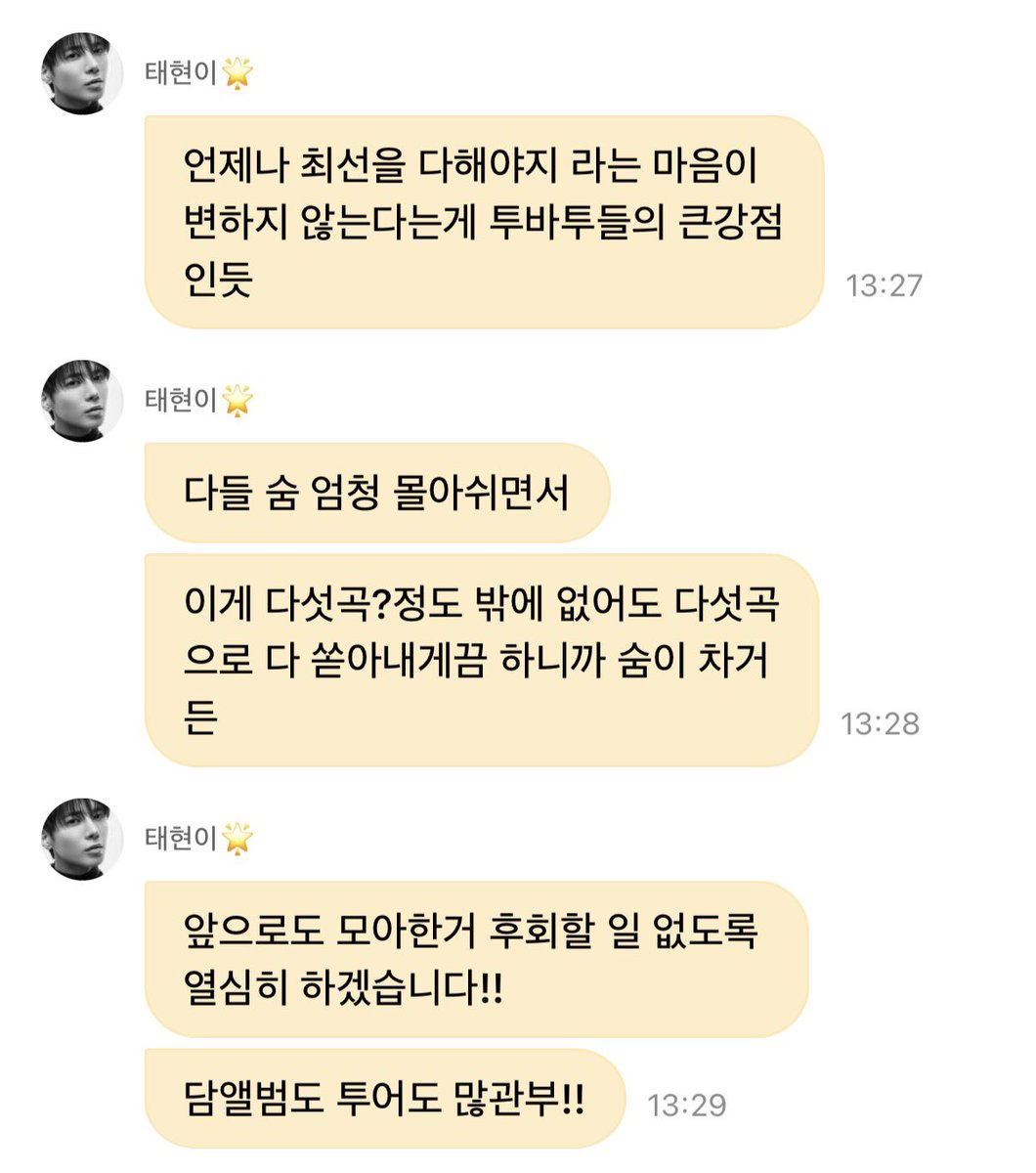 JUN34_'s tweet photo. 💭#태현이왔냥 260927 Weverse DM 

🐱 와서 취소 될 수 있다 소식 듣고 꽤 무기력 했었거든
🐱 의상 셋리 댄서들 티저까지 다 준비 많이 했어서
🐱 근데 아무것도 안 하고 돌아가면 진짜 아무것도 안 하고 뉴욕 온 사람 되는거고
🐱 모아들도 기대 많이 했을텐데 어떡하냐
🐱 미국에 인원 많이 와서 어제 하루종일 상황 업데이트 받고 미팅하고 자다가 미팅하고
🐱 그래서 내린 결론이 오늘 연습실 버전의 무대였어
🐱 비록 센트럴파크도 아니고 제대로 송출 장비를 갖고 하는 것도 아니었지만
🐱 그래야만 무대 할 수 있는 사람들도 아니고
🐱 우리 눈 앞에 관객 없이 콘서트도 해봤고
🐱 그냥 하려던거 똑같이 우리가 할 수 있는건 다 똑같이 해서
🐱 라이브로 중계하자
🐱 차피 원래 생중계였고 다들 자신 있잖아요? 해서
🐱 기대한 모아들에게 얼마나 위안이 되었을진 모르겠지만..담에 또 좋은 기회가 있길 바라며..
🐱 콘서트는 취소 안 될테니까 콘서트 와 ^.^!!
🐱 언제나 최선을 다해야지 라는 마음이 변하지 않는다는게 투바투들의 큰강점인듯
🐱 다들 숨 엄청 몰아쉬면서
🐱 이게 다섯곡?정도 밖에 없어도 다섯곡으로 다 쏟아내게끔 하니까 숨이 차거든
🐱 앞으로도 모아한거 후회할 일 없도록 열심히 하겠습니다!!
🐱 담앨범도 투어도 많관부!!