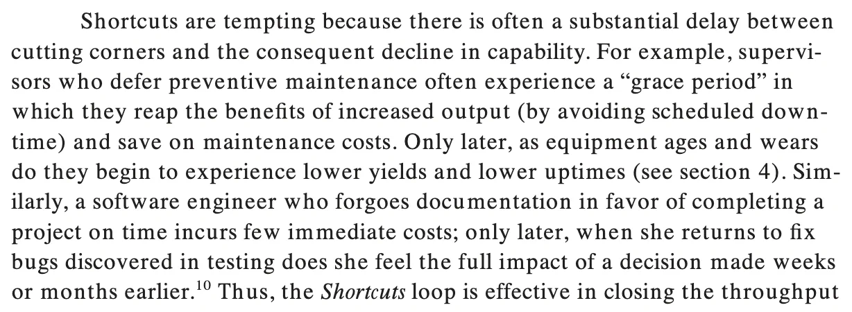 Shortcuts are tempting because there is often a substantial delay between cutting corners and the consequent decline in capability. For example, supervisors who defer preventive maintenance often experience a “grace period” in which they reap the benefits of increased output (by avoiding scheduled downtime) and save on maintenance costs. Only later, as equipment ages and wears
do they begin to experience lower yields and lower uptimes (see section 4). Similarly, a software engineer who forgoes documentation in favor of completing a project on time incurs few immediate costs; only later, when she returns to fix bugs discovered in testing does she feel the full impact of a decision made weeks or months earlier.