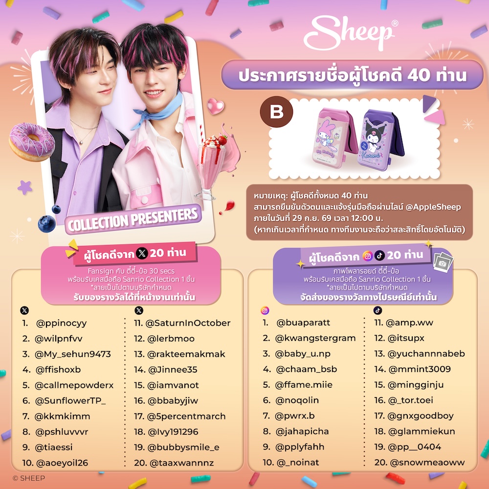 Applesheepth's tweet photo. SHEEP KUROMEKELODY JIEJIEPIPPIP
#SHEEPxTeeTeePor

ประกาศรายชื่อผู้โชคดี 40 ท่าน
จากกิจกรรมทายใจ #TeeTeePor 🐶🐻‍❄️

ขอแสดงความยินดีกับผู้โชคดีทุกท่าน และขอขอบคุณทุกท่านที่มาร่วมทายใจ “ตี๋ตี๋-ป๋อ” ไปกับ SHEEP 🩷💜

📢 รายละเอียดและเงื่อนไขการรับสิทธิ์สำหรับช่องทาง X (Twitter)
- ผู้โชคดีจาก X 20 ท่าน จะได้รับสิทธิ์เข้าร่วม Fansign กับ “ตี๋ตี๋-ป๋อ” เป็นเวลา 30 วินาที ภายในงาน SWEET TREAT FINAL EP. พร้อมรับเคส Sanrio Collection 1 ชิ้นต่อ 1 ท���าน โดยสามารถรับของรางวัลได้ที่หน้างานเท่านั้น
- ผู้โชคดีต้องยืนยันตัวตนผ่าน LINE OA: @AppleSheep (มี@) ภายในวันที่ 29 ก.ย. 69 เวลา 12:00 น. พร้อมแจ้งชื่อ-นามสกุล และรุ่นโ��รศัพท์มือถือ (ลายเป็นไปตามที่บริษัทกำหนด)
- ผู้โชคดีต้องมาลงทะเบียนในวันงานเพื่อยืนยันสิทธิ์ Fansign ที่โต๊ะลงทะเบียนบริเวณหลังเวที หน้าร้าน Starbucks ตั้งแต่เวลา 16:30-18:30 น. และต้องกลับมา Standby อีกครั้งในเวลา 20:30 น. กับทางทีมงาน SHEEP
- หากไม่ได้ยืนยันตัวตนภายในระยะเวลาที่กำหนด จะถือว่าสละสิทธิ์โดยอัตโนมัติ
- สิทธิ์ไม่สามารถโอน เปลี่ยน ขาย หรือแลกเปลี่ยนเป็นเงินสดได้
- การตัดสินของ���ริษัทถือเป็นที่สิ้นสุด

บริษัทขอสงวนสิทธิ์ในการเปลี่ยนแปลงเงื่อนไข หรือยกเลิกได้โดยไม่ต้องแจ้งให้ทราบล่วงหน้า