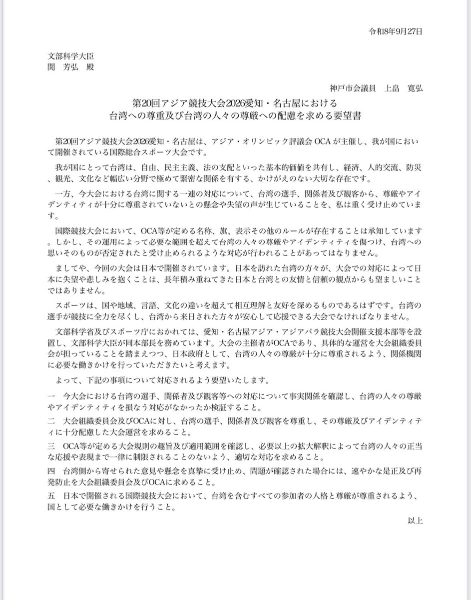 NorihiroUehata's tweet photo. 今回、愛知県名古屋市で開催されている第20回アジア競技大会2026は日本にとって大切な友好国である台湾の方々を失望させる史上最悪の大会であるといっても過言ではありません。こんな大会であるならば開催する必要は無かったです。

日本政府においてオリンピックや国際スポーツ行政を担う文部科学省の関芳弘文部科学大臣に対し、第20回アジア競技大会2026愛知・名古屋における台湾への対応について、「台湾への尊重及び台湾の人々の尊厳への配慮を求める要望書」を提出しました。

内容は以下、

第20回アジア競技大会2026愛知・名古屋における台湾への尊重及び台湾の人々の尊厳への配慮を求める要望書

令和8年9月27日

文部科学大臣
関　芳弘　殿

神戸市会議員
上畠　寛弘

第20回アジア競技大会2026愛知・名古屋は、アジア・オリンピック評議会 OCA が主催し、我が国において開催されている国際総合スポーツ大会です。

我が国にとって台湾は、自由、民主主義、法の支配といった基本的価値を共有し、経済、人的交流、防災、観光、文化など幅広い分野で極めて緊密な関係を有する、かけがえのない大切な存在です。

一方、今大会における台湾に関する一連の対応について、台湾の選手、関係者及び観客から、尊厳やアイデンティティが十分に尊重されていないとの懸念や失望の声が生じていることを、私は重く受け止めています。

国際競技大会において、OCA等が定める名称、旗、表示その他のルールが存在することは承知しています。しかし、その運用によって必要な範囲を超えて台湾の人々の尊厳やアイデンティティを傷つけ、台湾への思いそのものが否定されたと受け止められるような対応が行われることがあってはなりません。

ましてや、今回の大会は日本で開催されています。日本を訪れた台湾の方々が、大会での対応によって日本に失望や悲しみを抱くことは、長年積み重ねてきた日本と台湾との友情と信頼の観点からも望ましいことではありません。

スポーツは、国や地域、言語、文化の違いを超えて相互理解と友好を深めるものであるはずです。台湾の選手が競技に全力を尽くし、台湾から来日された方々が安心して応援できる大会でなければなりません。

文部科学省及びスポーツ庁におかれては、愛知・名古屋アジア・アジアパラ競技大会開催支援本部等を設置し、文部科学大臣が同本部長を務めています。大会の主催者がOCAであり、具体的な運営を大会組織委員会が担っていることを踏まえつつ、日本政府として、台湾の人々の尊厳が十分に尊重されるよう、関係機関に必要な働きかけを行っていただきたいと考えます。

よって、下記の事項について対応されるよう要望いたします。

一　今大会における台湾の選手、関係者及び観客等への対応について事実関係を確認し、台湾の人々の尊厳やアイデンティティを損なう対応がなかったか検証すること。

二　大会組織委員会及びOCAに対し、台湾の選手、関係者及び観客を尊重し、その尊厳及びアイデンティティに十分配慮した大会運営を求めること。

三　OCA等が定める大会規則の趣旨及び適用範囲を確認し、必要以上の拡大解釈によって台湾の人々の正当な応援や表現まで一律に制限されることのないよう、適切な対応を求めること。

四　台湾側から寄せられた意見や懸念を真摯に受け止め、問題が確認された場合には、速やかな是正及び再発防止を大会組織委員会及びOCAに求めること。

五　日本で開催される国際競技大会において、台湾を含むすべての参加者の人格と尊厳が尊重されるよう、国として必要な働きかけを行うこと。

以上