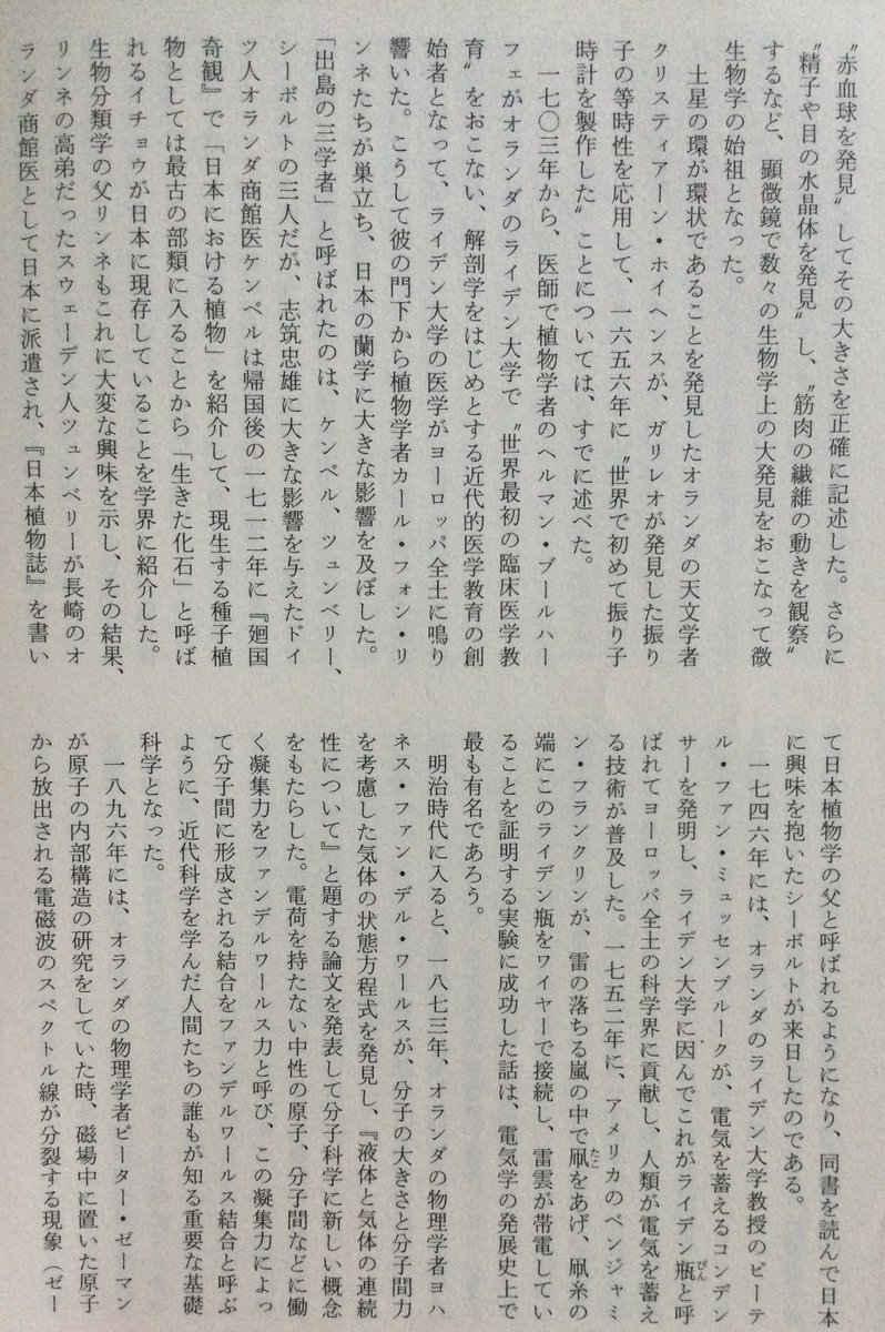 lsdoyp's tweet photo. 江戸時代には、オランダ人の科学は、ヨーロッパで群を抜いて高い水準にあった。

一七○三年から、医師で植物学者のヘルマン・ブールハーフェがオランダのライデン大学で世界最初の臨床医学教育をおこない、解剖学をはじめとする近代的医学教育の創始者となって、ライデン大学の医学がヨーロッパ全土に鳴り響いた。こうして彼の門下から植物学者カール・フォン・リンネたちが巣立ち、日本の蘭学に大きな影響を及ぼした。 「出島の三学者」と呼ばれたのは、ケンペル、ツュンベリー、 シーボルトの三人だが、志筑忠雄に大きな影響を与えたドイツ人オランダ商館医ケンペルは帰国後の一七一二年に『廻国奇観』で「日本における植物」を紹介して、現生する種子植物としては最古の部類に入ることから「生きた化石」と呼ばれるイチョウが日本に現存していることを学界に紹介した。 生物分類学の父リンネもこれに大変な興味を示し、その結果、 リンネの高弟だったスウェーデン人ツュンべリーが長崎のオランダ商館医として日本に派遣され、『日本植物誌』を書いて日本植物学の父と呼ばれるようになり、同書を読んで日本に興味を抱いたシーボルトが来日したのである。

大航海時代の初期に世界の海を制覇した「ヨーロッパの最も先進的な」 ポルトガル人とスペイン人が日本に到来した。続いてそれを引き継いで出島に流入したオランダ文化文明は、これまた「ヨーロッパの最も先進的な」ものであった。日本人にとって、鎖国状態の江戸時代に彼らが世界の海を制覇して米航し、その実力をもって長崎に世界的な最先端の文化文明をもたらしたことは、まことに奇遇だったと言わなければならない。出島に輸入されたものが単にョーロッパの文明ではなく、世界最先端の文明であったことは、 日本にとって幸運だったと言えるだろう。

こうして、医学・植物学・化学・物理学・天文学・兵学・ 語学をはじめとする蘭学の長崎流入が始まったのである。
↑
日本は明治維新で突然近代化したのではない。つまり、長く深い蘭学の伝統のなかで、ヨーロッパの学問を本格的に検討してきた歴史の積み上げがあったのです。そのなかで、化学や物理学など、当時の日本の伝統的学問とは全く異なる体系を持つヨーロッパの基礎科学の基礎概念やその用語が理解できていたために、応用技術である製鉄所の建設や火薬の開発なども、比較的短時間のうちに可能だったと考えていいでしょう。

ヨーロッパ基礎科学の受容のために最も重要だと考えられるのは、 日本語の科学技術の言葉、つまり日本語でのテクニカル・タームとキーコンセプトの体系をつくることです。それらはほとんど、江戸時代の蘭学者がつくってきたものです。オランダ語を翻訳しながら解釈していくということ、これは大変な知的作業で、江戸時代からの長い準備期間が、その後の近代国家としての日本の離陸(テイク・オフ)に役立っていたのです。

みたいな？