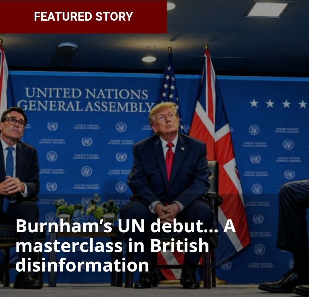 FinianWorks's tweet photo. Burnham’s UN debut… A masterclass in British disinformation

Finian Cunningham

Latest article on Strategic Culture Foundation

Link: https: //strategic-culture.su/news/2026/09/26/burnham-un-debut-masterclass-in-british-disinformation/

So, “Britain is back” and ready to provide glorious leadership to the rest of the world, to “solve shared problems we face.”

British Prime Minister Andy Burnham made his debut at the United Nations this week, addressing the 81st session of the General Assembly in New York.

“You can count on us,” assured Burnham. “Count on us to stand up for those long-standing British values of fairness and justice – our shared values – and for the UN Charter.”

Please, don’t make me vomit. Burnham was oozing noble values on the podium of the UN while Saudi warplanes were massacring Yemeni civilians in their homes – warplanes that are directed and refuelled by Britain (and the United States).

This week, Yemeni media reported that over 100 people, including women and children, were killed as Saudi F-15 and Typhoon fighter jets intensified air strikes on residential areas in the Red Sea cities of Mocha and Taiz. Al Masirah TV showed bloody images of two children killed by a Saudi airstrike in Mocha

On his way to the UN, Burnham announced that he had ordered the deployment of RAF refuelling planes to enable the Saudi air assault on Yemen. Of course, the British media described the move as “defensive aid”.

Earlier this month, Downing Street also approved the dispatch of British military advisors to Saudi Arabia. American advisors are also stationed there to assist in the war of aggression against its southern neighbor.

Yemen’s armed forces and the Ansar Allah militia are hitting back hard. They have overrun Saudi forces in key Red Sea positions and have shut down the Saudi oil industry and pipelines with drone and missile attacks.

But make no mistake, this is a Saudi war of genocidal aggression fully supported by the United States and Britain. The war has been going on since 2015, together with a blockade on Yemen that has resulted in an estimated 400,000 Yemeni deaths. A lull in fighting from 2022 was broken when the Saudis launched air strikes on the Yemeni capital’s airport in July. The Yemenis have hit back with a vengeance, targeting Saudi oil installations.

The Saudi monarchy has begged Trump to give more military assistance. But Trump is bogged down and out of his depth with his losing seven-month war with Iran.

This is where Burnham has entered the fray, responding to Saudi pleas for help by signing off on military deployment. This could prove to be a disastrous strategic blunder. No doubt Burnham is trying to ingratiate himself with Washington. His decision to send the RAF into battle this week came ahead of his first meeting with Trump on the sidelines of the UN. The American president gave him a symbolic pat on the head, saying, “he’s going to be a great prime minister.”

Trump had often ridiculed Burnham’s predecessor, Keir Starmer, for supposedly not offering more military support to the U.S. war aims in the Middle East. Burnham is showing himself to be more amenable, that is, pliable.

The British Butler is slaughtering his way into favor with Washington. Women and children are sacrificed in Yemen all to satisfy the sick “special relationship” between the U.S. and Britain.

Burnham is a fraud with this working-class Manchester accent and glib talk about the “need to do more to help people with the everyday cost of living.”

If you can bear to listen to his speech at the UN, it is a masterclass in British disinformation. It takes a special kind of person to deliver such arrant nonsense with a pose of sincerity.

The thrust of his whole address was to blame Russia for everything. From poverty and inequality in British society, to seething discontent among Britons towards their ruling class, to the war in Ukraine. It truly was a consummate performance in misdirection, the kind of charade that British politicians excel at.

He announced that Britain was launching a new National Centre for Information Defence, purportedly to combat Russian disinformation, which he claimed was “a poisonous tide” sowing division and instability among Britons.

According to Burnham, all that is broken and dysfunctional in British society is due to Russian infiltration. Nothing was said about bankrupt British capitalism and the warmongering of the British state fuelling a proxy war in Ukraine or aggression in the Middle East at the expense of social conditions in Britain.

Burnham’s “solution” to Britain’s endemic problems is to increase “national security” and state control over public information – all under the guise of “defending” Britons from being manipulated by Russian propaganda.

The Orwellian condition that Britain is sliding into is awesome.

This British prime minister dares to speak about British values and leadership and condemn Russia while he is approving the supply of long-range air strikes against Russia with British cruise missiles and drones.

The proof of Burnham’s fraudulence and moral bankruptcy is his decision to materially support Saudi warplanes in committing atrocities in Yemen. Murderous aggression is labelled “defense”.

Burnham’s dubious asset as a politician is his ability to articulate justification for slaughter and war with empty platitudes.

A particularly odious point in his UN speech was his claim that English workers allied with Abraham Lincoln in the American Civil War against slavery. As if English mill workers were representative of British “values”. What Burnham conveniently omitted was the much more heinous role of the British ruling class in creating the Atlantic slave trade.

Britain’s historic role in global exploitation and waging genocidal wars is something that damns its governments forever. Its ongoing role in enabling the slaughter in Ukraine and in Yemen is but two of the latest episodes of this British systemic criminality.

These are the British “values” that Burnham deftly concealed this week with his performative debut at the UN.