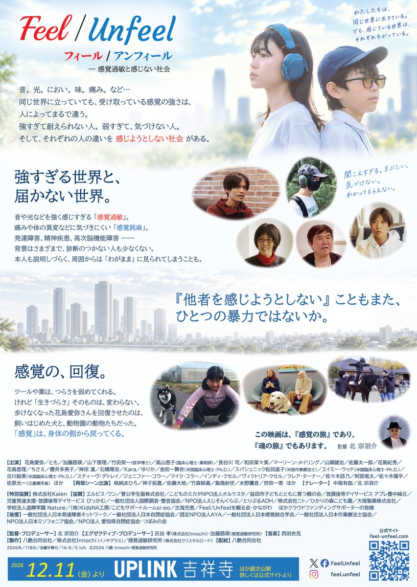 FeelUnfeel's tweet photo. 長編ドキュメンタリー映画
『Feel/Unfeel フィール／アンフィール －感覚過敏と感じない社会』
2026年12月11日（金）より UPLINK吉祥寺ほか全国順次公開
（東京 12.11～／京都 1.15～／大阪 1.16～）

※感覚過敏の方のためにイヤーマフやサングラスを貸し出す「センサリーフレンドリー上映」回も計画しています。

公式サイトをリニューアルしました。チラシも完成しました。
▼ https://t.co/1lOtKNI4kg

──

音。光。におい。味。痛み。
同じ世界に立っていても、受け取っている感覚の強さは、人によってまるで違います。

音や光などを強く感じすぎる「感覚過敏」。
痛みや体の異変などに気づきにくい「感覚鈍麻」。

発達障害、精神疾患、高次脳機能障害 ── 背景はさまざまで、診断のつかない人も少なくありません。本人も説明しづらく、周囲からは「わがまま」に見られてしまうこともあります。

強すぎて耐えられない人がいる。弱すぎて、気づけない人がいる。
そして、その違いを感じようとしない社会があります。

──

ツールや薬は、つらさを弱めてくれます。
けれど「生きづらさ」そのものは、変わらない。

回復のきっかけは、制度でもことばでもありませんでした。
動物と過ごす時間、歩き続けること、山に登ること、同じ経験をもつ仲間と出会うこと。
「感覚」は、身体の側から戻ってくる。

ただ歩く。ただ走る。ただ、そばにいる。
それだけで、息ができた。

日米はじめ40組以上の当事者・家族・専門家などを取材した118分。
この映画は『感覚の旅』であり、『魂の旅』でもあります。

──

チラシ・ポスターの設置・配布にご協力いただける方、学校・企業・団体での自主上映、取材のご相談も受け付けております。公式サイトよりご連絡ください。

フォロー、拡散にご協力いただけたら嬉しいです。
どうぞよろしくお願い致します。

▼公式サイト
https://t.co/1lOtKNI4kg

#FeelUnfeel #フィールアンフィール #感覚過敏 #感覚鈍麻 #発達障害 #ASD #自閉症 #精神疾患 #PTSD #高次脳機能障害 #ミソフォニア #ドキュメンタリー映画