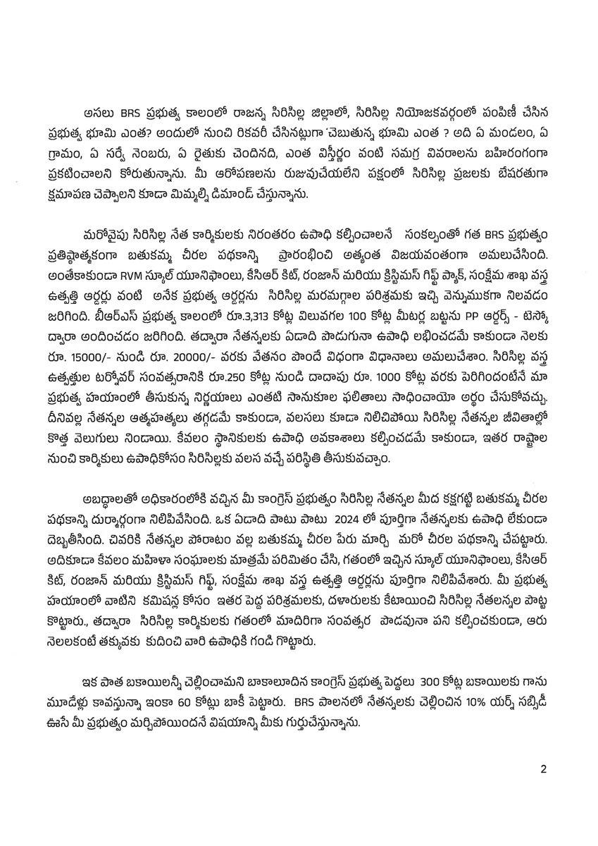 BRSparty's tweet photo. సిరిసిల్లకు వెళ్తున్న రేవంత్ రెడ్డికి బహిరంగ లేఖ రాసిన బీఆర్ఎస్ వర్కింగ్ ప్రెసిడెంట్ @KTRBRS 

🔹 8 వేల ఎకరాల భూములపై రేవంత్ చేసిన ఆరోపణలపై తక్షణమే శ్వేతపత్రం విడుదల చేయాలి

🔹 2,400 ఎకరాలు రికవరీ చేసినట్లు చెబుతున్న వివరాలు బయటపెట్టాలి

🔹 నేతన్న, రైతన్న, విద్యార్థి, అన్ని వర్గాల సమస్యలకు సమాధానం చెప్పాలి

🔹 హామీల అమలుపై స్పష్టమైన తేదీలు ప్రకటించాలి

🔹 సిరిసిల్ల అభివృద్ధిపై ప్రభుత్వం శ్వేతపత్రం విడుదల చేయాలి

సిరిసిల్లకు వస్తున్న రేవంత్‌ రెడ్డికి బీఆర్ఎస్ వర్కింగ్ ప్రెసిడెంట్ కేటీఆర్ సూటి ప్రశ్నలు 👇

కాంగ్రెస్ ప్రభుత్వం అధికారంలోకి వచ్చి దాదాపు మూడేళ్లు పూర్తయిన తర్వాత తొలిసారిగా సిరిసిల్లకు వస్తున్న రేవంత్‌ రెడ్డికి బీఆర్‌ఎస్ వర్కింగ్ ప్రెసిడెంట్, సిరిసిల్ల ఎమ్మెల్యే కేటీఆర్ స్వాగతం పలికారు. 

అయితే ముఖ్యమంత్రి హోదాలో సిరిసిల్లకు వస్తున్నందున రాజకీయ విమర్శలు, వ్యక్తిగత దూషణలకు కాకుండా ప్రజల సమస్యలకు సమాధానం చెప్పాలని కోరారు. 

రాష్ట్రంలోని ప్రతి వర్గాన్ని, ప్రతి రంగాన్ని కాంగ్రెస్ ప్రభుత్వం మోసం చేసిందని కేటీఆర్ ఆరోపించారు. 420 హామీల్లో ఒక్క హామీని కూడా సక్రమంగా అమలు చేయలేదని విమర్శించారు.

సిరిసిల్లలో బీఆర్‌ఎస్ నాయకులు 8 వేల ఎకరాల ప్రభుత్వ భూమిని దోచుకున్నారని, అందులో 2,400 ఎకరాలను ప్రభుత్వం తిరిగి స్వాధీనం చేసుకుందని అసెంబ్లీలో సీఎం చేసిన ఆరోపణలు నిరాధారమని కేటీఆర్ పేర్కొన్నారు.

2014 నుంచి 2023 డిసెంబర్ వరకు రాజన్న సిరిసిల్ల జిల్లాలో కేవలం 1,272 ఎకరాల భూమి మాత్రమే పంపిణీ జరిగిందని, అందులో సిరిసిల్ల నియోజకవర్గంలో కేవలం 204 ఎకరాలు మాత్రమే పంపిణీ చేశామని తెలిపారు.

భూ రికార్డుల ప్రక్షాళనలో భాగంగా రైతుల అభ్యర్థనల మేరకు, అర్హత ప్రకారం రికార్డులు సవరించామని చెప్పారు.

8 వేల ఎకరాల భూమి ఎక్కడుంది? అందులో 2,400 ఎకరాలు ఏ భూమి? ఏ మండలం? ఏ గ్రామం? ఏ సర్వే నంబరు? ఎవరి పేరుపై ఉంది? ఎంత విస్తీర్ణం? అనే పూర్తి వివరాలను ప్రభుత్వం ప్రజల ముందు ఉంచాలని డిమాండ్ చేశారు.

ఆరోపణల్లో వాస్తవం ఉంటే వెంటనే శ్వేతపత్రం విడుదల చేయాలని, ఆరోపణలను రుజువు చేయలేకపోతే సిరిసిల్ల ప్రజలకు ముఖ్యమంత్రి బేషరతుగా క్షమాపణ చెప్పాలని కేటీఆర్ డిమాండ్ చేశారు.

బీఆర్‌ఎస్ ప్రభుత్వం సిరిసిల్ల నేత కార్మికులకు నిరంతరం ఉపాధి కల్పించాలనే లక్ష్యంతో బతుకమ్మ చీరల పథకాన్ని ప్రారంభించి విజయవంతంగా అమలు చేసిందని కేటీఆర్ తెలిపారు.

స్కూల్ యూనిఫాంలు, కేసీఆర్ కిట్, రంజాన్, క్రిస్మస్ గిఫ్ట్ ప్యాక్‌లు, సంక్షేమ శాఖ వస్త్ర ఉత్పత్తి ఆర్డర్లతో పాటు అనేక ప్రభుత్వ ఆర్డర్లను సిరిసిల్ల మరమగ్గాల పరిశ్రమకు అందించామని చెప్పారు.

బీఆర్‌ఎస్ ప్రభుత్వ కాలంలో రూ.3,313 కోట్ల విలువైన 100 కోట్ల మీటర్ల బట్టకు పీపీ ఆర్డర్లు, టెస్కో ద్వారా ఆర్డర్లు ఇచ్చామని తెలిపారు.

దీంతో నేతన్నలకు ఏడాది పొడవునా ఉపాధి లభించడంతో పాటు నెలకు రూ. 15 వేల నుంచి రూ.20 వేల వరకు వేతనం పొందే పరిస్థితి కల్పించామని చెప్పారు.

సిరిసిల్ల వస్త్ర ఉత్పత్తుల టర్నోవర్‌ను ఏడాదికి రూ.250 కోట్ల నుంచి దాదాపు రూ.1,000 కోట్లకు పెంచామని, నేతన్నల ఆత్మహత్యలు తగ్గడంతో పాటు వలసలు కూడా నిలిచిపోయాయని తెలిపారు.

కాంగ్రెస్ ప్రభుత్వం బతుకమ్మ చీరల పథకాన్ని నిలిపివేసి 2024లో నేతన్నలకు పూర్తిగా ఉపాధి లేకుండా చేసిందని కేటీఆర్ ఆరోపించారు.

నేతన్నల పోరాటం తర్వాత చీరల పథకాన్ని మరో పేరుతో ప్రారంభించినా దాన్ని కేవలం మహిళా సంఘాలకు మాత్రమే పరిమితం చేశారని తెలిపారు.

గతంలో సిరిసిల్ల నేతన్నలకు ఇచ్చిన స్కూల్ యూనిఫాంలు, కేసీఆర్ కిట్, రంజాన్, క్రిస్మస్ గిఫ్ట్ ప్యాక్‌లు, సంక్షేమ శాఖ వస్త్ర ఆర్డర్లను ఇతర పెద్ద పరిశ్రమలు, దళారులకు కేటాయించారని ఆరోపించారు.

దీంతో ఏడాది పొడవునా ఉండాల్సిన పని ఆరు నెలల కంటే తక్కువకు పడిపోయిందని తెలిపారు.

పాత బకాయిలన్నీ చెల్లించామని కాంగ్రెస్ ప్రభుత్వం చెబుతున్నప్పటికీ, రూ.300 కోట్ల బకాయిల్లో ఇంకా రూ.60 కోట్లు చెల్లించాల్సి ఉందని కేటీఆర్ తెలిపారు.