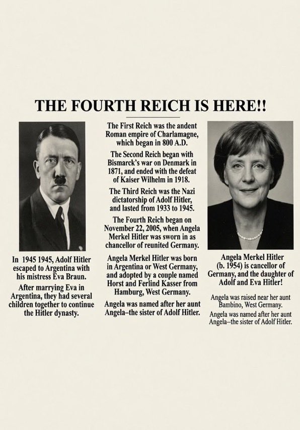 ExposingEvil704's tweet photo. What if I told you that…

Hitler was a Rothschild, and at the end of World War II, Hitler didn't die in a bunker with Eva Braun, as official history and mainstream media reports.

Instead Hitler and Eva settled in Argentina, with help from the U.S. government, and Hitler died an old man there in... 1962. 

During his last days, Hitler established the Fourth Reich in the United States, via Operation Paperclip from 1946-1959, which enabled the Nazis to infiltrate its government and intelligence agencies at the highest-levels.

Hitler had 5 children, boys and girls, indistinguishable from each other, because they were all... ANDROGYNOUS. 

1. Angela Merkel: Germany's longest-serving Chancellor. 

2. Theresa May: Prime Minister of the United Kingdom. 

3.  Dalia Grybauskaite: President of Lithuania. 

4. Nancy Pelosi: U.S. Democrat and Speaker of the House.

5. Klara Hitler, mother to Adolf, was a prostitute, undercover CIA agent, and the illegitimate mother to U.S. President, Barack Obama. 

HISTORY IS A LIE…