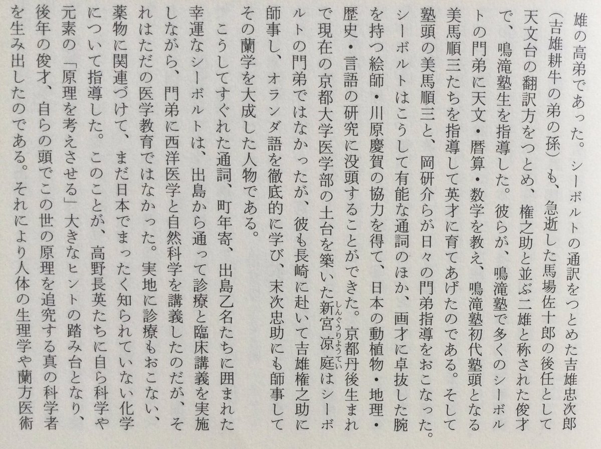 lsdoyp's tweet photo. ただここで忘れてならないのは、これら弟子たちへのオランダ語の指導は、オランダ語に未熟なシーボルト本人にはできなかった、ということである。その指導をおこなったのは主に、馬場佐十郎と並び称された語学の天才・吉雄権之助 (吉雄耕牛の息子)と、出島乙名の多忙なつとめの合間をぬって塾に通った物理学者・末次忠助であり、いずれも志筑忠雄の高弟であった。シーボルトの通訳をつとめた吉雄忠次郎(吉雄耕牛の弟の孫)も、急逝した馬場佐十郎の後任として天文台の翻訳方をつとめ、権之助と並ぶ二雄と称された俊才で、鳴滝塾生を指導した。彼らが、鳴滝塾で多くのシーボルトの門弟に天文・暦算・数学を教え、鳴滝塾初代塾頭となる美馬順三たちを指導して英才に育てあげたのである。そして塾頭の美馬順三と、岡研介らが日々の門弟指導をおこなった。シーボルトはこうして有能な通詞のほか、画才に卓抜した腕を持つ絵師・川原慶賀の協力を得て、日本の動植物・地理・歴史・言語の研究に没頭することができた。京都丹後生まれで現在の京都大学医学部の土台を築いた新宮涼庭はシーボルトの門弟ではなかったが、彼も長崎に赴いて吉雄権之助に師事し、オランダ語を徹底的に学び、末次忠助にも師事してその蘭学を大成した人物である。

こうしてすぐれた通詞、町年寄、出島乙名たちに囲まれた幸運なシーボルトは、出島から通って診療と臨床講義を実施しながら、門弟に西洋医学と自然科学を講義したのだが、それはただの医学教育ではなかった。実地に診療もおこない、 薬物に関連づけて、まだ日本でまったく知られていない化学について指導した。このことが、高野長英たちに自ら科学や元素の「原理を考えさせる」大きなヒントの踏み台となり、後年の俊才、自らの頭でこの世の原理を追究する真の科学者を生み出したのである。それにより人体の生理学や蘭方医術が大きく進み、日本人が種痘法に目を開くことにも至った。この蘭学隆盛の流れの中から、シーボルトの鳴滝塾を設立するのに力を尽くした高島秋帆は、種子島以来の砲術師から先へ進んで、洋式砲術を究めようとした。伊東玄朴は佐賀藩主・鍋島閑叟の娘に種痘を施して、ついにその成功に導く。シーボルトの著書の翻訳に取り組んだ青地林宗は、理学の道を究めて、日本に物理学の体系を確立してゆく。江戸参府したシーボルトに西洋学術について質疑した宇田川榕庵は百科学の翻訳から入って植物学と化学に太い道を拓いていった。尾張名古屋藩の伊藤圭介も植物学より入ってリンネの分類法を紹介し、わが国における食糧飢饉対策の実用書を生み出す。戸塚静海は外科学に、高野長英は生理学に取り組んだ。日野鼎哉は京都に種痘を普及して多くの人を救った。その多くが幕末維新時代の科学文化発展の担い手となった。だが改めて記しておくが、右腕・吉雄権之助の才能あって初めて、シーボルトの数々の偉業が成ったのである。

てきな？
