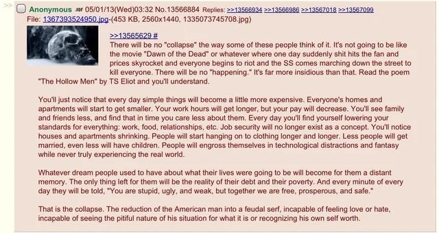 SeattleIndepen1's tweet photo. This was posted on 4chan in May of 2013.  Reflect on how the world has changed in just that period of time. 

“There will be no “collapse” the way some of these people think of it. It’s not going to be like the movie “Dawn of the Dead” or whatever where one day suddenly shit hits the fan and prices skyrocket and everyone begins to riot and the SS comes marching down the street to kill everyone.
There will be no “happening.” It’s far more insidious than that. Read the poem “The Hollow Men” by T.S. Eliot and you’ll understand.
You’ll just notice that every day simple things will become a little more expensive. Everyone’s homes and apartments will start to get smaller. Your work hours will get longer, but your pay will decrease. You’ll see family and friends less, and find that in time you care less about them. Every day you’ll find yourself lowering your standards for everything: work, food, relationships, etc. Job security will no longer exist as a concept. People will start hanging on to clothing longer and longer. Less people will get married, even less will have children. People will engross themselves in technological distractions and fantasy while never truly experiencing the real world.
Whatever dream people used to have about what their lives were going to be will become for them a distant memory. The only thing left for them will be the reality of their debt and their poverty. And every minute of every day they will be told, “You are stupid, ugly, and weak, but together we are free, prosperous, and safe.””