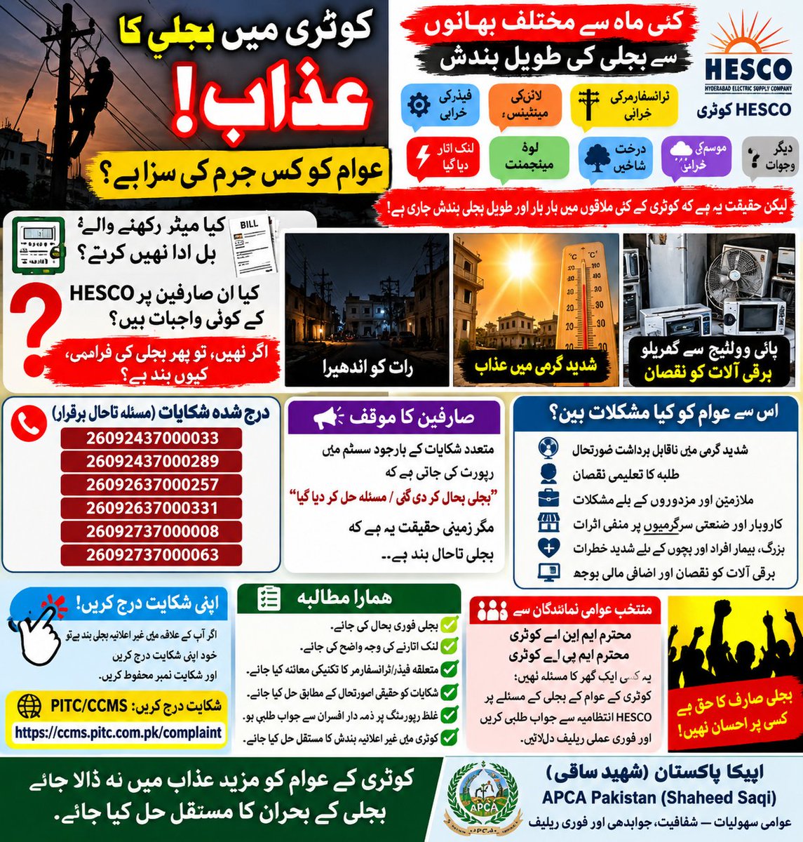 apca_news's tweet photo. # 📢 چیف ایگزیکٹو آفیسر HESCO حیدرآباد کے نام درخواست
 @wapdaUpdate
### **موضوع: کوٹری میں بجلی کی مسلسل بندش، شکایات کو “RESOLVED” ظاہر کرنے اور قانونی بل ادا کرنے والے صارفین کو متاثر کرنے کے خلاف فوری کارروائی کی درخواست**
 
**پہلی شکایت کا حوالہ نمبر:**
**IS150926-92820518**
 
**WAPDA/HESCO شکایتی نمبر:**
26092437000033، 26092437000289، 26092637000257،
26092637000331، 26092737000008، 26092737000063
 
**متعلقہ علاقے:**
بابو قبولیو، ڈنل شاہ پاڑو، دریاء آباد کالونی، جمن شاہ روڈ، کوٹری
 
**محترم چیف ایگزیکٹو آفیسر HESCO، حیدرآباد،**
 
کوٹری کے مذکورہ علاقوں میں بجلی کی مسلسل بندش کے باعث شہری شدید مشکلات کا سامنا کر رہے ہیں۔ اس سلسلے میں پہلے بھی شکایت درج کرائی گئی، جبکہ بعد ازاں متعدد HESCO شکایتی نمبرز پر بھی بجلی کی بندش کی شکایات درج کی گئیں، لیکن صارفین کے مطابق مسئلہ مؤثر طور پر حل نہیں ہوا۔
 
ایک طرف صارفین کو یہ پیغام موصول ہوتا ہے:
 
> **“Area disconnected due to non-payment… After the area payment supply will be restored.”**

جبکہ دوسری جانب بجلی کی بحالی سے قبل ہی شکایت کے بارے میں یہ SMS موصول ہوتا ہے:
 
> **“Your Power Outage complaint has been reported Resolved.”**

### ⚠️ CEO HESCO سے اہم سوالات

1. اگر بجلی بحال نہیں ہوئی تو شکایت کو **RESOLVED** کس بنیاد پر قرار دیا گیا؟
 
2. کیا شکایت بند کرنے سے قبل کسی ذمہ دار افسر نے موقع پر جا کر بجلی کی بحالی کی تصدیق کی؟
 
3. اگر علاقے کی سپلائی عدم ادائیگی کی بنیاد پر منقطع کی گئی ہے تو باقاعدگی سے بل ادا کرنے والے صارفین کو بجلی سے محروم رکھنے کی **قانونی و انتظامی بنیاد** کیا ہے؟
 
4. کیا نادہندگان اور باقاعدگی سے بل ادا کرنے والے صارفین کا ریکارڈ الگ کرکے قانونی صارفین کے حقوق کا تحفظ کیا گیا؟
 
5. اگر علاقے میں غیر قانونی کنکشن/کنڈے موجود تھے تو وہ کس نگرانی میں قائم رہے اور ان کی نشاندہی و روک تھام کی ذمہ داری کس سطح پر تھی؟
 
6. بجلی چوری کے خلاف قانون کے مطابق کارروائی ضرور کی جائے، لیکن قانونی میٹر رکھنے اور باقاعدگی سے بل ادا کرنے والے صارفین کو اجتماعی طور پر متاثر نہ کیا جائے۔
 
7. اگر کسی شکایت کو زمینی طور پر بجلی بحال کیے بغیر **“RESOLVED”** ظاہر کیا گیا ہے تو اس معاملے کی تحقیقات کرکے ذمہ داری کا تعین کیا جائے۔

یہ درخواست کسی مخصوص HESCO ملازم یا افسر پر براہِ راست الزام عائد کرنے کے لیے نہیں، بلکہ **شفاف تحقیقات، ریکارڈ کی جانچ، زمینی تصدیق اور جوابدہی** کے لیے پیش کی جا رہی ہے۔
 
## ⚠️ CEO HESCO سے فوری کارروائی کی درخواست
 
براہِ کرم:

- کوٹری کے مذکورہ علاقوں میں بجلی کی مسلسل بندش کی **فوری انکوائری** کرائی جائے۔
 
- بجلی بند کرنے کی اصل فنی/انتظامی وجہ تحریری طور پر واضح کی جائے۔
 
- “RESOLVED” ظاہر کی گئی شکایات کی **زمینی تصدیق** کرائی جائے۔
 
- باقاعدگی سے بل ادا کرنے والے صارفین کی بجلی فوری بحال کی جائے۔
 
- غیر قانونی کنکشن/کنڈوں کے خلاف قانون کے مطابق کارروائی کی جائے۔
 
- قانونی صارفین کو بجلی چوری یا بقایاجات کے معاملے میں بلاامتیاز متاثر ہونے سے محفوظ رکھا جائے۔
 
- بجلی بحال کیے بغیر شکایات کو “RESOLVED” ظاہر کرنے کے معاملے کی تحقیقات کی جائیں۔
 
- اگر کسی سطح پر غفلت یا قواعد کی خلاف ورزی ثابت ہو تو قواعد کے مطابق ذمہ داری کا تعین کیا جائے۔
 
- درخواست گزار کو کی گئی کارروائی اور انکوائری کے نتائج سے **تحریری طور پر آگاہ** کیا جائے۔

### ⚡ بنیادی سوال
 
## **اگر شکایت “RESOLVED” ہے تو بجلی کہاں ہے؟**
 
عوام کو صرف SMS میں **RESOLVED** نہیں بلکہ اپنے گھروں اور کاروبار میں **حقیقی بجلی کی بحالی، شفاف جواب اور فوری ریلیف** چاہیے۔
 
**درخواست گزار:**
**ایم۔ اے۔ بھرگڑی**
مرکزی وائس چیئرمین
**APCA Pakistan (Shaheed Saqi)**
 
**متعلقہ علاقے:** بابو قبولیو، ڈنل شاہ پاڑو، دریاء آباد کالونی، جمن شاہ روڈ، کوٹری
 
**#Kotri #HESCO #ElectricityCrisis #ConsumerRights #PublicAccountability #CCMS #PITC #NEPRA**