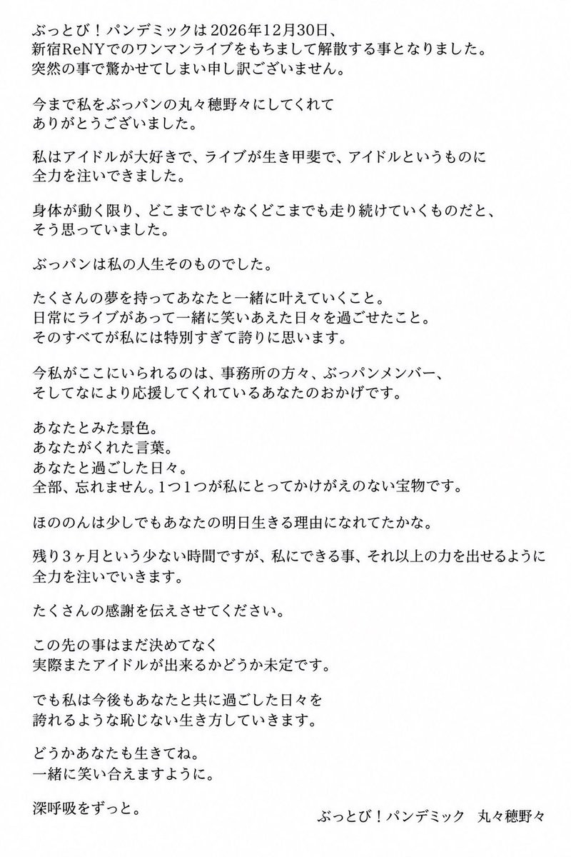 buppan_honono's tweet photo. ぶっとび！パンデミックは2026年12月30日、新宿ReNYでのワンマンライブをもちまして解散する事となりました。突然の事で驚かせてしまい申し訳ございません。

今まで私をぶっパンの丸々穂野々にしてくれて
ありがとうございました。
私はアイドルが大好きで、ライブが生き甲斐で、アイドルというものに全力を注いできました。
身体が動く限り、どこまでじゃなくどこまでも走り続けていくものだと、そう思っていました。

ぶっパンは私の人生そのものでした。
たくさんの夢を持ってあなたと一緒に叶えていくこと。
日常にライブがあって一緒に笑いあえ��日々を過ごせたこと。
そのすべてが私には特別すぎて誇りに思います。

今私がここにいられるのは、事務所の方々、ぶっパンメンバー、そしてなにより応援してくれているあなたのおかげです。
あなたとみた景色。
あなたがくれた言葉。
あなたと過ごした日々。
全部、忘れません。1つ1つが私にとってかけがえのない宝物です。

ほののんは少しでもあなたの明日生きる理由になれてたかな。

残り3ヶ月という少ない時間ですが、私にできる事、それ以上の力を出せるように全力を注ぎます。
たくさんの感謝を伝えさせてください。

この先の事はまだ決めてなく
実際またアイドルが出来るかどうか未定です。
でも私は今後もあなたと共に過ごした日々を
誇れるような恥じない生き方していきます。
どうかあなたも生きてね。
一緒に笑いあえま��ように。
深呼吸をずっと。

ぶっとび！パンデミック 丸々穂野々