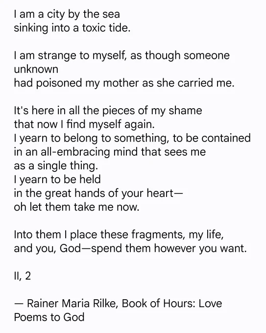 I am a city by the sea
sinking into a toxic tide.
I am strange to myself, as though someone unknown
had poisoned my mother as she carried me.
It's here in all the pieces of my shame
that now I find myself again.
I yearn to belong to something, to be contained in an all-embracing mind that sees me
as a single thing.
I yearn to be held
in the great hands of your heart—
oh let them take me now.
Into them I place these fragments, my life,
and you, God—spend them however you want.
II, 2
— Rainer Maria Rilke, Book of Hours: Love Poems to God