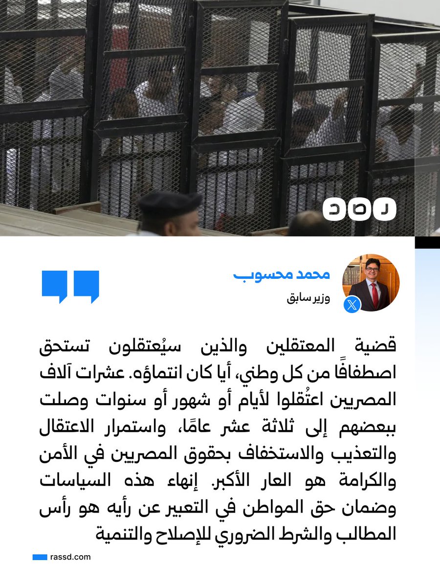 RassdNewsN's tweet photo. الوزير السابق محمد محسوب يدعو إلى اصطفاف كل وطني أيا كان انتماؤه السياسي، حول قضية المعتقلين ومن قد يتعرضون للاعتقال، مشيرا إلى أن عشرات آلاف المصريين اعتقلوا لأيام أو شهور أو سنوات وصلت ببعضهم إلى 13 عاما، بسبب مشاركتهم في الثورة أو معارضتهم السلطة أو مناصرتهم القضية الفلسطينية أو صلتهم بمعتقلين

وقال محسوب إن استمرار الاعتقال والاستخفاف بحقوق المصريين في الأمن والكرامة والخصوصية يُبقي الجميع عرضة لاعتقال مباغت دون مبرر قانوني، وإن اعتقال شخص بسبب رأيه أو خلافه مع ذي نفوذ يبعث برسالة إلى كل مواطن بأن مصيره بيد من يملك اعتقاله أو العفو عنه دون محاسبة

وأكد أن إنهاء الاعتقال والتعذيب والتجاوزات في أقسام الشرطة ومراكز الاحتجاز، وضمان حق المواطنين في التعبير عن آرائهم، يأتي على رأس المطالب، ويُعد شرطًا ضروريًا للإصلاح والتنمية