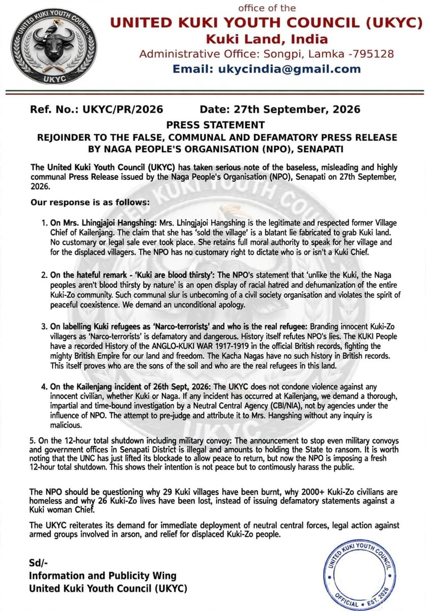 Kamginthan40473's tweet photo. office of the
UNITED KUKI YOUTH COUNCIL (UKYC)
Kuki Land, India
Administrative Office: Songpi, Lamka -795128
Email: ukycindia@gmail.com

Ref. No.: UKYC/PR/2026                     Date: 27th September, 2026
PRESS STATEMENT
REJOINDER TO THE FALSE, COMMUNAL AND DEFAMATORY PRESS RELEASE BY NAGA PEOPLE'S ORGANISATION (NPO), SENAPATI

The United Kuki Youth Council (UKYC) has taken serious note of the baseless, misleading and highly communal Press Release issued by the Naga People's Organisation (NPO), Senapati on 27th September, 2026.

Our response is as follows:

1. On Mrs. Lhingjajoi Hangshing: Mrs. Lhingjajoi Hangshing is the legitimate and respected former Village Chief of Kailenjang. The claim that she has 'sold the village' is a blatant lie fabricated to grab Kuki land. No customary or legal sale ever took place. She retains full moral authority to speak for her village and for the displaced villagers. The NPO has no customary right to dictate who is or isn't a Kuki Chief.

2. On the hateful remark - 'Kuki are blood thirsty': The NPO's statement that 'unlike the Kuki, the Naga peoples aren't blood thirsty by nature' is an open display of racial hatred and dehumanization of the entire Kuki-Zo community. Such communal slur is unbecoming of a civil society organisation and violates the spirit of peaceful coexistence. We demand an unconditional apology.

3. On labelling Kuki refugees as 'Narco-terrorists' and who is the real refugee: Branding innocent Kuki-Zo villagers as 'Narco-terrorists' is defamatory and dangerous. History itself refutes NPO's lies. The KUKI People have a recorded History of the ANGLO-KUKI WAR 1917-1919 in the official British records, fighting the mighty British Empire for our land and freedom. The Kacha Nagas have no such history in British records. This itself proves who are the sons of the soil and who are the real refugees in this land.

4. On the Kailenjang incident of 26th Sept, 2026: The UKYC does not condone violence against any innocent civilian, whether Kuki or Naga. If any incident has occurred at Kailenjang, we demand a thorough, impartial and time-bound investigation by a Neutral Central Agency (CBI/NIA), not by agencies under the influence of NPO. The attempt to pre-judge and attribute it to Mrs. Hangshing without any inquiry is malicious.

5. On the 12-hour total shutdown including military convoy: The announcement to stop even military convoys and government offices in Senapati District is illegal and amounts to holding the State to ransom. It is worth noting that the UNC has just lifted its blockade to allow peace to return, but now the NPO is imposing a fresh 12-hour total shutdown. This shows their intention is not peace but to continuously harass the public.

The NPO should be questioning why 29 Kuki villages have been burnt, why 2000+ Kuki-Zo civilians are homeless and why 26 Kuki-Zo lives have been lost, instead of issuing defamatory statements against a Kuki woman Chief.

The UKYC reiterates its demand for immediate deployment of neutral central forces, legal action against armed groups involved in arson, and relief for displaced Kuki-Zo people.

Sd/-
Information and Publicity Wing
United Kuki Youth Council (UKYC)

#UKYC #KukiCommunity #KukiZo #KukiLand #JusticeForKukiZo #ProtectKukiZo #KukiYouth #Kailenjang #StopHateSpeech #StopCommunalHate #CivilianProtection #IndependentInvestigation #CBI #NIA #RuleOfLaw #PeaceAndJustice #HumanRights #KukiZoDisplaced

@PMOIndia @HMOIndia @AmitShah @NIA_India @CBIHeadquarters @ncsthq @India_NHRC @PIB_India @DDNewslive @ANI @the_hindu @IndianExpress @ndtv @TimesNow @republic @News18India @KukiInpimanipur @KSOGHQ @power_corridors