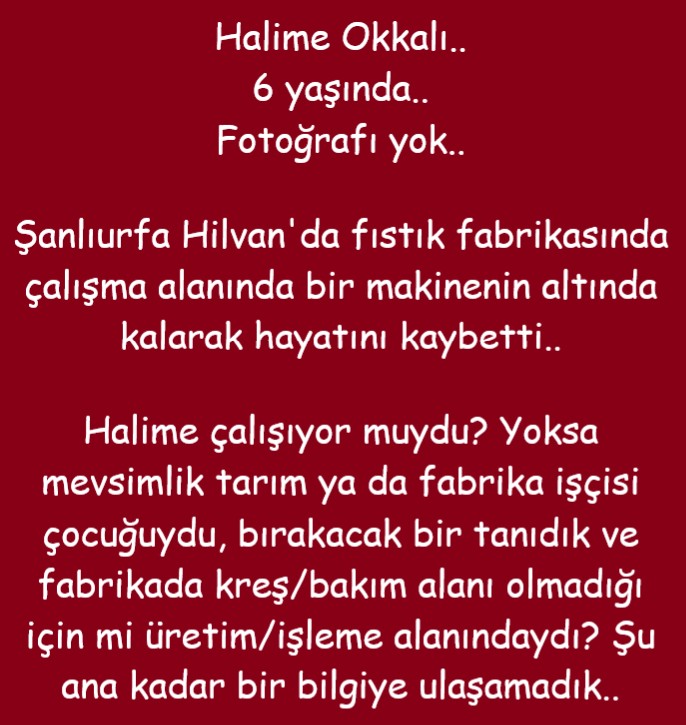 isigmeclisi's tweet photo. Halime Okkalı..
6 yaşında..
Fotoğrafı yok..
Şanlıurfa Hilvan'da fıstık fabrikasında çalışma alanında bir makinenin altında kalarak hayatını kaybetti..
Halime çalışıyor muydu? Yoksa mevsimlik tarım ya da fabrika işçisi çocuğuydu, bırakacak bir tanıdık ve fabrikada kreş/bakım alanı olmadığı için mi üretim/işleme alanındaydı? Şu ana kadar bir bilgiye ulaşamadık..