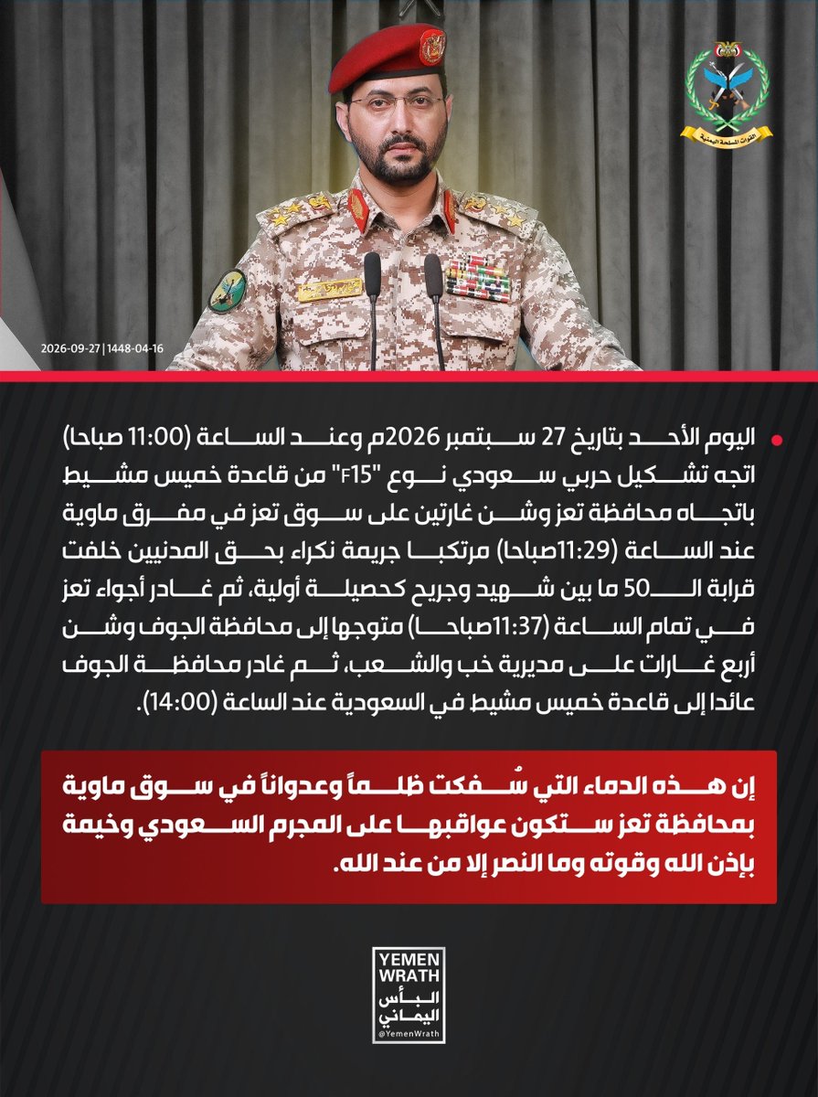 Nasr_Amer1's tweet photo. عااااااجل

المتحدث الرسمي للقوات المسلحة اليمنية العميد يحيى سريع:

اليوم الأحد بتاريخ 27 سبتمبر 2026م وعند الساعة (11:00 صباحا) اتجه تشكيل حربي سعودي نوع "F15" من قاعدة خميس مشيط باتجاه محافظة تعز وشن غارتين على سوق تعز في مفرق ماوية عند الساعة (11:29صباحا) مرتكبا جريمة نكراء بحق المدنيين خلفت قرابة الــ50 ما بين شهيد وجريح كحصيلة أولية، ثم غادر أجواء تعز في تمام الساعة (11:37صباحا) متوجها إلى محافظة الجوف وشن أربع غارات على مديرية خب والشعب، ثم غادر محافظة الجوف عائدا إلى قاعدة خميس مشيط في السعودية عند الساعة (14:00).

إن هذه الدماء التي سُفكت ظلماً وعدواناً في سوق ماوية بمحافظة تعز ستكون عواقبها على المجرم السعودي وخيمة بإذن الله وقوته وما النصر إلا من عند الله.