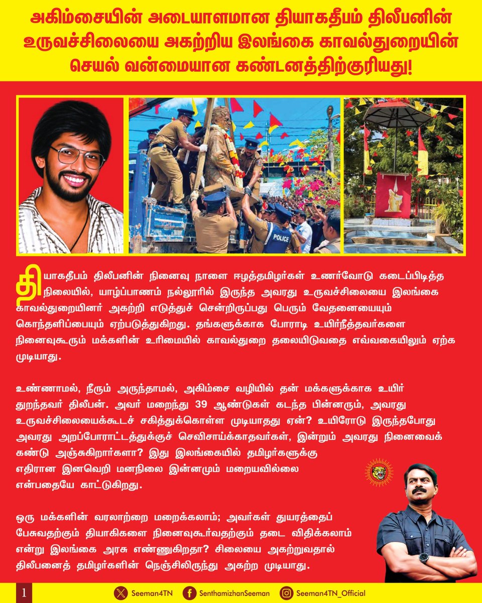 Seeman4TN's tweet photo. அகிம்சையின் அடையாளமான தியாகதீபம் திலீபனின் உருவச்சிலையை அகற்றிய இலங்கை காவல்துறையின் செயல் வன்மையான கண்டனத்திற்குரியது!

தியாகதீபம் திலீபனின் நினைவுநாளை ஈழத்தமிழர்கள் உணர்வோடு கடைப்பிடித்த நிலையில், யாழ்ப்பாணம் நல்லூரில் இருந்த அவரது உருவச்சிலையை இலங்கை காவல்துறையினர் அகற்றி எடுத்துச் சென்றிருப்பது பெரும் வேதனையையும் கொந்தளிப்பையும் ஏற்படுத்துகிறது. தங்களுக்காகப் போராடி உயிர்நீத்தவர்களை  நினைவுகூரும் மக்களின் உரிமையில் காவல்துறை தலையிடுவதை எவ்வகையிலும் ஏற்க முடியாது.

உண்ணாமல், நீரும் அருந்தாமல், அகிம்சை வழியில் தன் மக்களுக்காக உயிர் துறந்தவர் திலீபன். அவர் மறைந்து 39 ஆண்டுகள் கடந்த பின்னரும், அவரது உருவச்சிலையைக்கூடச் சகித்துக்கொள்ள முடியாதது ஏன்? உயிரோடு இருந்தபோது அவரது அறப்போராட்டத்துக்குச் செவிசாய்க்காதவர்கள், இன்றும் அவரது நினைவைக் கண்டு அஞ்சுகிறார்களா? இது இலங்கையில் தமிழர்களுக்கு எதிரான இனவெறி மனநிலை இன்னமும் மறையவில்லை என்பதையே காட்டுகிறது.

ஒரு மக்களின் வரலாற்றை மறைக்கலாம்; அவர்கள் துயரத்தைப் பேசுவதற்கும் தியாகிகளை நினைவுகூர்வதற்கும் தடை விதிக்கலாம் என்று இலங்கை அரசு எண்ணுகிறதா? சிலையை அகற்றுவதால் திலீபனைத் தமிழர்களின் நெஞ்சிலிருந்து அகற்ற முடியாது. இத்தகைய நடவடிக்கை ஈழத்தமிழர்களின் மனக்காயத்தை மேலும் ஆழப்படுத்தவே செய்யும்.

இலங்கையில் ஆட்சிகள் மாறுகின்றன; ஆட்சியாளர்களின் முகங்களும் வாக்குறுதிகளும் மாறுகின்றன. ஆனால் தமிழர்களின் நினைவுகூரும் உரிமையைக்கூட மதிக்காத அரசின் அணுகுமுறை மாறவில்லை. இந்தச் செயல் அதற்கு இன்னுமொரு சான்றாக நிற்கிறது.

உலக நாடுகள் இனியாவது ஈழத்தமிழர்களின் குரலை நேர்மையாகக் கேட்க வேண்டும். தமிழர்களின் அடிப்படை உரிமைகளும் வரலாற்று நினைவுகளும் தொடர்ந்து மறுக்கப்படும் நிலையில், ஒற்றை இலங்கைக்குள் அவர்களுக்கு நீதியான அரசியல் தீர்வு கிடைக்கும் என்று எத்தனை காலம் நம்பச் சொல்லப் போகிறீர்கள்? ஈழத்தமிழர்களின் பாதுகாப்பு, கண்ணியம், தங்கள் அரசியல் எதிர்காலத்தைத் தீர்மானிக்கும் உரிமை ஆகியவற்றுக்காக உலக நாடுகள் உறுதியான குரல் எழுப்ப வேண்டும்.

தியாகதீபம் திலீபனின் உருவச்சிலையை அகற்றிய காவல்துறையின் நடவடிக்கையை வன்மையாகக் கண்டிக்கிறேன். அகற்றப்பட்ட சிலையை உரிய இடத்தில் மீண்டும் நிறுவவும், ஈழத்தமிழர்கள் அச்சமின்றி நினைவுகூரும் உரிமையை உறுதி செய்யவும் இலங்கை அரசு உடனடியாக நடவடிக்கை எடுக்க வேண்டும்.