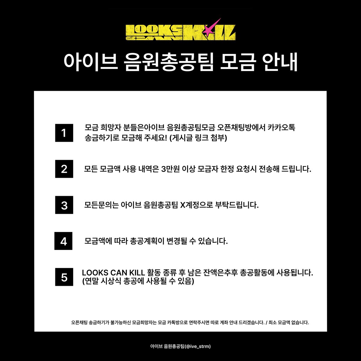 ive_strm's tweet photo. 💌아이브 음원총공팀 모금 안내💌

<Looks Can Kill> 활동 음원 총공을 위해 모금을 받습니다!

모금하기
↳ https://t.co/er2PNlqknX

✔️ 모든 모금액 사용 내역은 3만원 이상 모금자 한정 요청시 전송해 드립니다.
✔️ 최소 모금액 없습니다.
✔️ 모든 문의는 아이브 음원총공팀 X계정으로 부탁드립니다.
✔️ 모금액에 따라 총공 계획이 변경될 수 있습니다.

➕ 오픈채팅 송금하기가 불가하신 모금 희망자는 모금 카톡방으로 연락 주시면 따로 계좌 안내 드리겠습니다. 

#IVE #아이브
#LooksCanKill #룩스캔킬