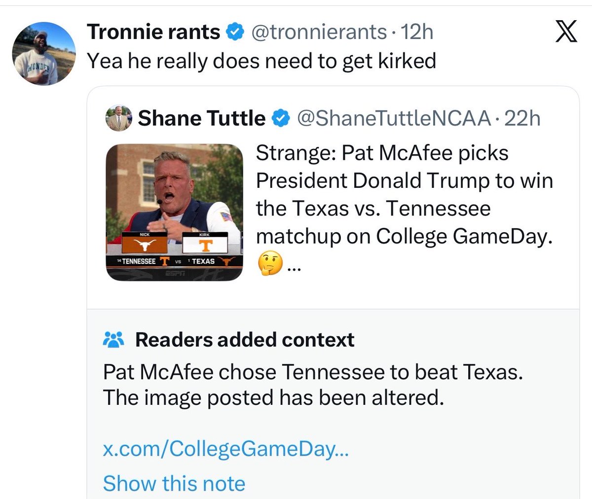 PatMcAfeeShow's tweet photo. Woke up this morning.. folks were really coming after me for being a really big piece of shit who has ruined everything.

“Man.. that’s the 1st host game pick I’ve gotten wrong this season.. both CGD & MNCD.. folks are really pissed off about it.” I immediately thought..

Then, I keep scrolling &.. just some awesome internet happening lately.. 

Last week it was @JonnyRoot_  completely lying about what I said and dropping me into something with potential real life repercussions

This week.. @ShaneTuttleNCAA does some of it’s finest internetting…

The good news is, all of these folks that were very excited to believe this DEFINITELY got a follow up about this being fake right? I know this is a scrolling app.. once you see something we all just continue on our scrolling journeys.. if it gets Community Noted much later on, is @X forcing it back into folks feeds? I’m sure they all know it’s not real. The community note probably cleared it all up for the 1,000,000+ folks that saw this.

Let’s check in and see some of the quote tweets…
