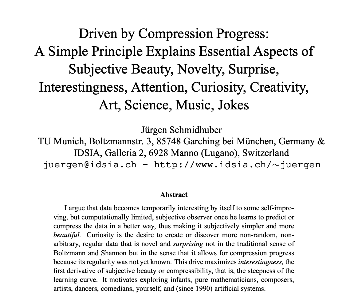 HowToPrompt__'s tweet photo. This 2008 paper answers:

why anything is beautiful
why science exists
why jokes land
why you get bored
why art moves you
why babies explore
why music has hooks

It boils down to a single, cold mathematical principle.

Jürgen Schmidhuber is one of the founding fathers of modern AI. But this paper wasn't about building a better machine.

It was about proving that human curiosity is just an algorithm.

It’s called "Compression Progress."

Your brain is a prediction engine. Its only goal is to take the overwhelming chaos of the world and compress it into simple, predictable patterns.

If something is completely predictable, like a ticking clock or a blank wall, your brain compresses it instantly. Zero effort.

You experience this as boredom.

If something is completely random, like TV static or white noise, your brain can’t compress it at all.

You experience this as frustration.

But what happens when you look at something complex, and suddenly discover a hidden rule that makes it make sense?

The exact second you get the punchline of a joke. The moment a chaotic melody resolves into a perfect hook. A baby realizing that dropping a cup always makes a sound.

In that split second, your brain successfully compresses the data.

And to reinforce this behavior, your brain floods your system with an intrinsic reward. A hit of dopamine.

We gave that chemical hit a lot of romantic names.

We call it "beauty." We call it "wonder." We call it "art."

Scientists like Einstein aren't doing magic. They are just hunting for equations that compress the maximum amount of universe into the smallest amount of text.

Composers like Beethoven weren't channeling the divine. They were engineering optimal compression puzzles for the human auditory cortex.

We like to believe our sense of wonder makes us fundamentally different from machines.

But this paper proved that wonder is just a mathematical reward function for efficient data sorting.