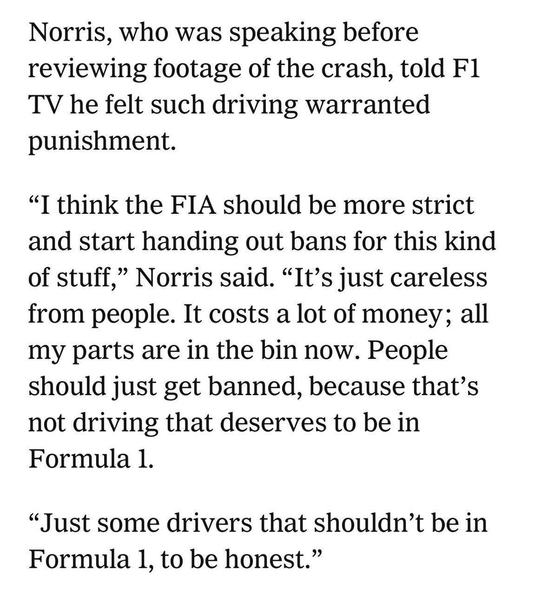 ln4norris's tweet photo. btw, lando saying that a driver who causes a collision like this should face a ban didn't come out of nowhere. the rules governing races do include a clause stating that a 'driver causing a collision with apparent deliberate or reckless intent gets a dsq or race ban'. 

he gave the interview straight after getting out of the car and said he hadn't reviewed the footage yet. he was speaking coming off the situation he found himself in, with two cars crashing into him, his limited upgraded parts most likely gone in the first race. he said the fia needs to be more strict for such incidents in regards to what had just happened, without knowing the full details of the driver involved or the intent behind it. he never mentioned a driver's name once in every single one of his interviews 👍