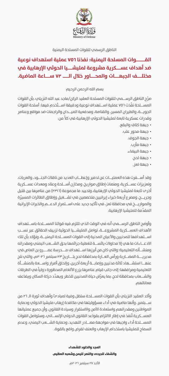 ERYANIM's tweet photo. الناطق الرسمي للقوات المسلحة اليمنية

القوات المسلحة اليمنية: نفذنا ٧٥٦ عملية استهداف نوعية ضد أهداف عسكرية مشروعة لمليشيا الحوثي الإرهابية في مختلف الجبهات والمحاور خلال الـ ٧٢ ساعة الماضية.

بسم الله الرحمن الرحيم

صرّح الناطق الرسمي للقوات المسلحة العقيد الركن/ ماجد عبد الله النزيلي، بأن القوات المسلحة نفذت ٧٥٦ عملية استهداف نوعية ودقيقة استخدم فيها: أسلحة القوات الجوية، والطيران المسير، والقناصة، ومدفعية الميدان والراجِمات ضد مواقع وعناصر وقدرات عسكرية تابعة لمليشيا الحوثي الإرهابية في كلاً من:

• جبهة كتاف والبقع.
• جبهة صرواح عليب.
• جبهة الجوف.
• جبهة مأرب.
• جبهة البيضاء.
• جبهة لحج.
• جبهة تعز.

وقد أسفرت هذه العمليات عن تدمير وإعطاب العديد من ناقلات الجنود، والعربات، وتعزيزات عسكرية، ومنصات إطلاق صواريخ، ومخازن أسلحة وعتاد ومعدات عسكرية أخرى تابعة لمليشيا الحوثي الإرهابية، وتحييد ما مجموعه (٢٣١٦) من عناصرها بين قتيل وجريح، ومصرع أربعة خبراء إيرانيين متخصصين في تشغيل وإطلاق الطائرات المسيرة والصواريخ في محافظة تعز، في تأكيد جديد على استمرار الدعم والخبرات الإيرانية المقدمة للمليشيا الإرهابية.

وأوضح الناطق الرسمي أنه في الوقت الذي تلتزم فيه قواتنا المسلحة باستهداف الأهداف العسكرية المشروعة، تواصل المليشيا الحوثية تزييف الحقائق عبر نسب استهدافها للمدنيين والأعيان المدنية إلى القوات المسلحة اليمنية، ونؤكد بأن تلك الادعاءات ما هي إلا محاولات يائسة لتغطية جرائمها بحق الشعب اليمني ومقدراته ومنشآته التعليمية؛ والتي كان من أبرزها استهداف مدرسة عمرو بن العا�� في مديرية المضاربة ورأس العارة بمحافظة لحج بتاريخ ٢٣ سبتمبر ٢٠٢٦م، والتي نتج عنها استشهاد ثلاثة مدنيين وإصابة أربعة آخرين، وإلحاق أضرار واسعة بالمنشأة التعليمية ومرافقها؛ إلى جانب قيام عناصرها بزرع الألغام المحظورة دولياً في الطرقات والشعاب بمحافظة لحج، بما يعرض حياة المدنيين للخطر ويهدد حركة السكان ويضاعف معاناتهم.

وأكد العقيد النزيلي بأن القوات المسلحة ستظل وفية لمبادئ وأهداف ثورة الـ ٢٦ من سبتمبر، وأنها ماضية في أداء مسؤوليتها في مكافحة إرهاب مليشيا الحوثي وحماية المواطنين ومقدراتهم واستعادة الأمن والاستقرار وسيادة القانون، وأن جميع عملياتها ا��عسكرية تُنفذ في إطار الالتزام بقواعد القانون الدولي الإنساني، وستواصل القوات المسلحة أداء واجبها في مواجهة مصادر التهديد، وحماية الشعب اليمني، وعدم السماح للمليشيا باستخدام الإرهاب والعنف لفرض واقع بالقوة.

المجد والخلود للشهداء
والشفاء للجرحى والنصر لليمن وشعبه العظيم.

الأحد ٢٧ سبتمبر ٢٠٢٦م