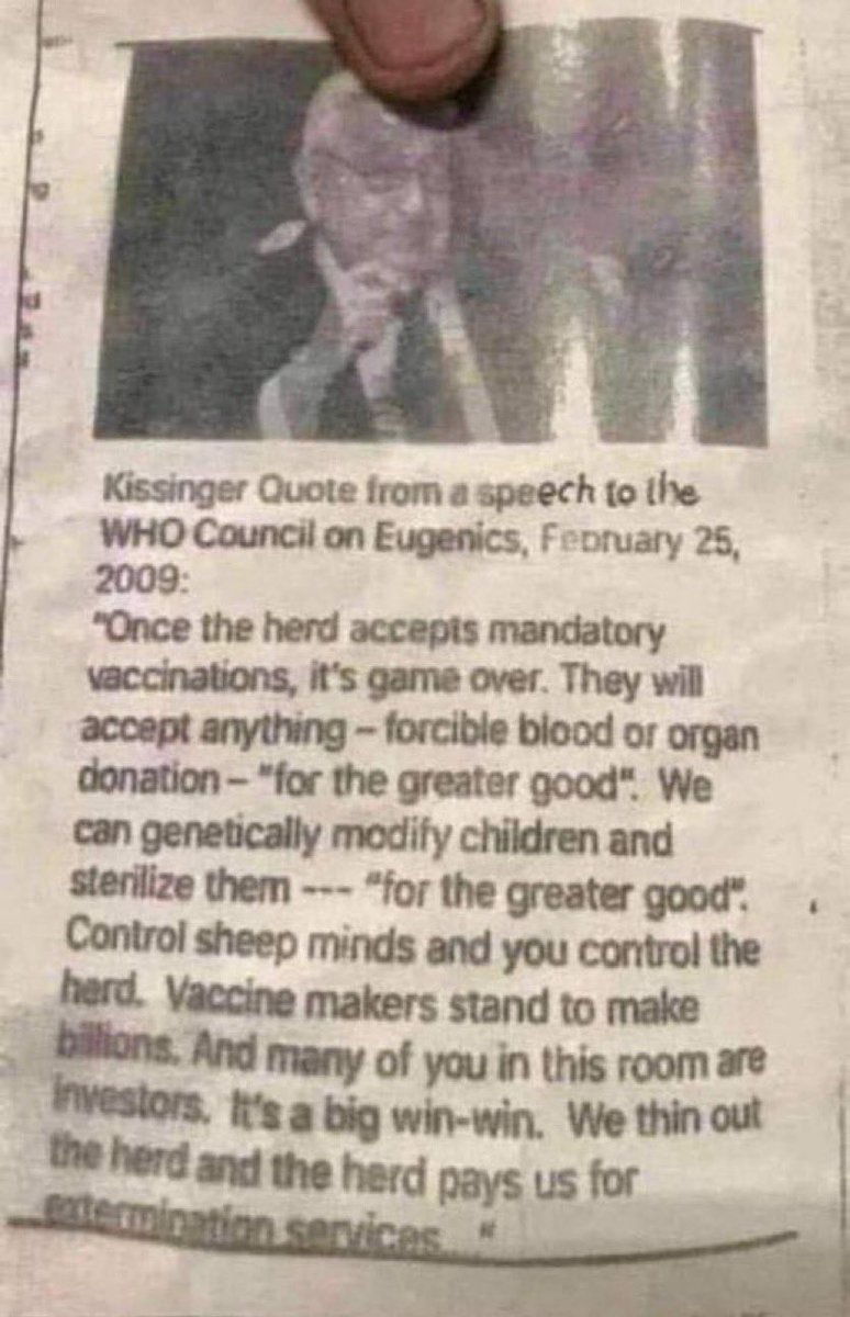 Q_TheStormRider's tweet photo. I found an interesting quote from Kissinger at the WHO Council on Eugenics on February 25, 2009:

"Once the herd accepts compulsory vaccinations, it's game over. They will accept anything - forced blood or organ donation - "for the common good. 
We can genetically modify children and sterilize them - "for the common good"... Vaccine manufacturers will make billions. And many of you in this room are future investors. This is a big win-win deal. We exterminate the herd, and the herd pays us for extermination services."