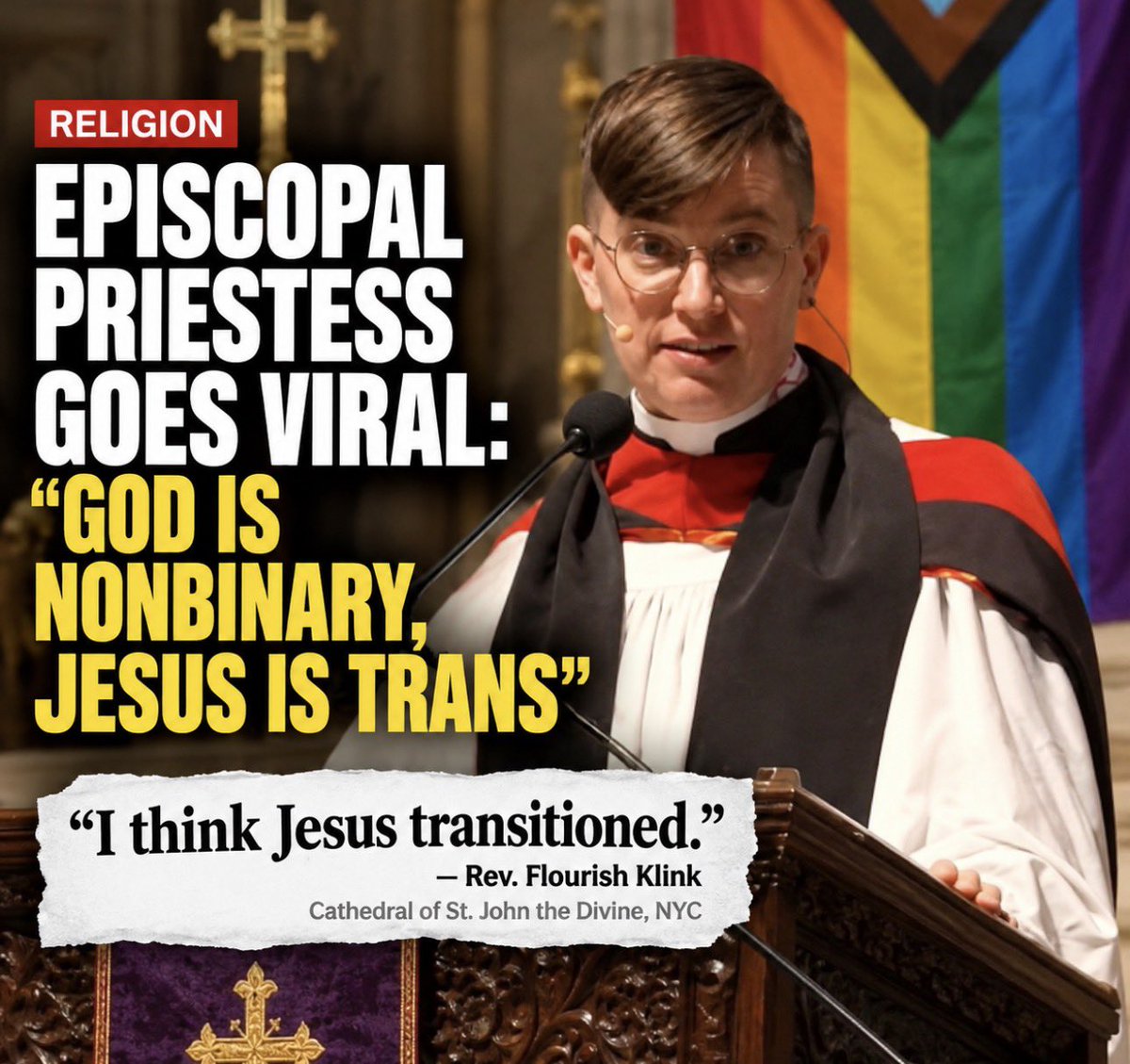 ClownWorld's tweet photo. An Episcopal priest in New York City is going viral after preaching that “God is nonbinary” and “God is actually also trans.”

Rev. Flourish Klink argued that Mary identified Jesus as a boy at birth, but that God is “beyond boy and girl.”

And somehow it got even crazier.

Because some of Jesus’ followers didn’t immediately recognize Him after the Resurrection, Klink said: “I think Jesus was not only transfigured. I think Jesus transitioned.”

Yes, this was actually preached from the pulpit at the Cathedral of St. John the Divine during a service celebrating “Trans Joy and Resilience.”

This is completely insane to me. Jesus Christ doesn’t need to be reinvented to fit your gender ideology. Christianity has existed for 2,000 years. We don’t need people rewriting Jesus in 2026 to fit their own politics and beliefs.

And I’ll take it a step further. If a church is going to use its pulpit to teach things that completely contradict the religion it claims to represent, why should it continue receiving tax-exempt status?