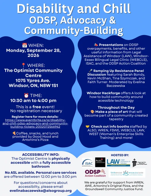 Disability & Chill: ODSP, Advocacy & Community-Building
Mon, Sept 28, 2026 10:30AM to 4PM
Location: Optimist Community Centre
1075 Ypres Ave, Windsor, ON
Presented by:
Legal Assistance of Windsor (LAW)
Windsor-Essex Bilingual Legal Clinic (WEBCLS)
Income Security Advocacy Centre (ISAC)
ODSP Action Coalition
-Panel Discussion: Ramping Up Resistance
-Learn about ODSP overpayments/benefits, accessible tech & more!
This is a free event
No registration is required
Support provided by:
WREN (Windsor Regional Employment Network)
AWE (Art Windsor Essex)
Antonino's Original Pizza
Groundswell Community Justice Fund
Accessibility Info
The Optimist Community Centre is physically accessible incl. washrooms
Sorry, ASL interpretation NOT available
Personal care services are available from 12PM to 3:00PM
Accessibility questions/concerns, email: evelinabaczewska@alsogroup.org
Free refreshments: Coffee, snacks, & lunch will be provided by Good Hood & Antonino's Pizza.