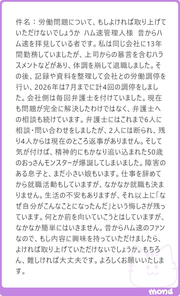hamusoku's tweet photo. 労働関係やハラスメント問題に詳しい人いたら是非

＞
件名：労働問題について、もしよければ取り上げていただけないでしょうか 

ハム速管理人様 
昔からハム速を拝見している者です。

私は同じ会社に13年間勤務していましたが、上司からの暴言を含むハラスメントなどがあり、体調を崩して退職しました。 

その後、記録や資料を整理して会社との労働調停を行い、2026年は7月までに計4回の調停をしました。
会社側は毎回弁護士を付けていました。 
現在も問題が完全に解決したわけではなく、弁護士への相談も続けています。 
弁護士にはこれまで6人に相談・問い合わせをしましたが、2人には断られ、残り4人からは現在のところ返事がありません。 

そして気が付けば、精神的にもかなり追い込まれた50歳のおっさんモンスターが爆誕してしまいました。 
障害のある息子と、まだ小さい娘もいます。
仕事を辞めてから就職活動もしていますが、なかなか就職も決まりません。 

生活の不安もありますが、それ以上に「なぜ自分がこんなことになったんだ」という悔しさが残っています。 

何とか前を向いていこうとはしていますが、なかなか簡単にはいきません。 
昔からハム速のファンなので、もし内容に興味を持っていただけましたら、よければ取り上げていただけないでしょうか。 
もちろん、難しければ大丈夫です。 よろしくお願いいたします。
---------------

あまり間違えた事を書くと大変なことになってしまいそうなので、調べつつ回答します。

まずは一度、法テラスに相談が最初かなと思いました。
弁護士にも断られている案件なので、弁護士側も記録や資料を見て勝てる見込み無しと判断している可能性があります。

法テラスは要件ありますが無料で相談ができるので、現状把握含めて相談してみるといいかと思います。

自分が何を会社に求めているのか
ハラスメントをしてきた上司やハラスメントを放置している会社を訴えたいのか、未払いの退職金や残業賃金等を請求したいのか、はっきりさせるのも必要だと思いました。

その次は労働審判という制度があります。

https://t.co/Wvr1ZYbTzW

これは「未払い賃金や解雇などの労働トラブル」等を迅速に解決する為に作られた制度です。
法テラスでの相談で労働審判手続についても話した方が良いかと思います。

あとは、自分が住んでる地域の個人で入れるユニオン等に相談するのも、もしかしたら解決の一つになるかもしれません。
例：東京のユニオン
https://t.co/d5ot09xdmJ

ここまでは会社との話を書きましたが
たぶん、一番大事なのは生活だと思います。

間違いなく生活保護を申請した方が良いケースだと思いますので、弁護士関係の話と並行して生活保護の相談・申請窓口に必ず行きましょう。
お子さん２人もいて仕事を失ったらメンタルやられてしまいます、まずは社会のセーフティネットを活用してください。

まずは生活保護の相談を最優先に生活基盤を整えてください。
メンタル的にも、それから会社と戦った方が良いかもしれません。

また落ち着いたらその後教えてください！
同じような経験者や詳しい方いたらリプ欄でアドバイスご教示くださいませ。