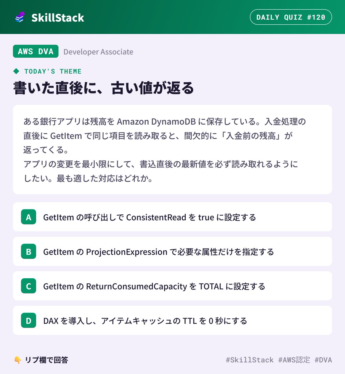 SkillStack_pr's tweet photo. 【AWS 1日1問 #120】AWS DVA
本日のテーマ:書いた直後に、古い値が返る
「たまに古い残高が表示される」系のバグ。
DynamoDB なら、設定ひとつで説明がつきます。
👇 答えはリプで!
(解説は本日21:00に引用RTで投稿します)
#SkillStack #AWS認定 #DVA https://t.co/BxmBsIU8Vp