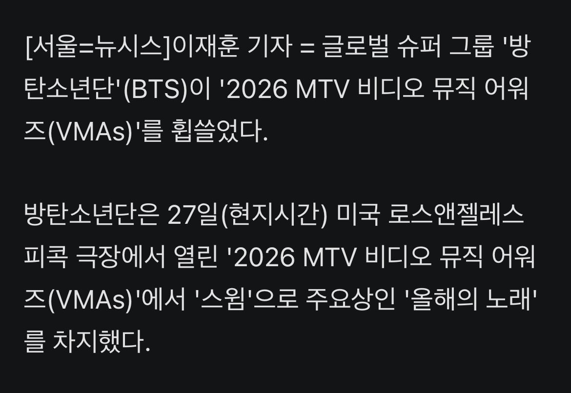 JJUNGKOOK_mona's tweet photo. #방탄소년단, 美 MTV VMA 3관왕…'올해의 노래'·'베스트 K-팝'·베스트 그룹'

- 글로벌 슈퍼 그룹 '방탄소년단'(BTS)이 '2026 MTV 비디오 뮤직 어워즈(VMAs)'를 휩쓸었다. 

- 방탄소년단은 27일(현지시간) 미국 로스앤젤레스 피콕 극장에서 열린 '2026 MTV 비디오 뮤직 어워즈(VMAs)'에서 '스윔'으로 주요상인 '올해의 노래'를 차지했다.

- 이에 따라 해당 부문은 K-팝이 2년 연속 가져가게 됐다. 작년 '블랙핑크' 로제가 미국 팝스타 브루노 마스와 협업한 '아파트'로 K-팝 최초로 '올해의 노래'를 받았다.

- 방탄소년단은 이와 함께 '베스트 K-팝', '베스트 그룹'도 차지했다. 특히 방탄소년단은 노미네이트됐던 3개 부문을 모두 가져가며 3관왕을 안았다.