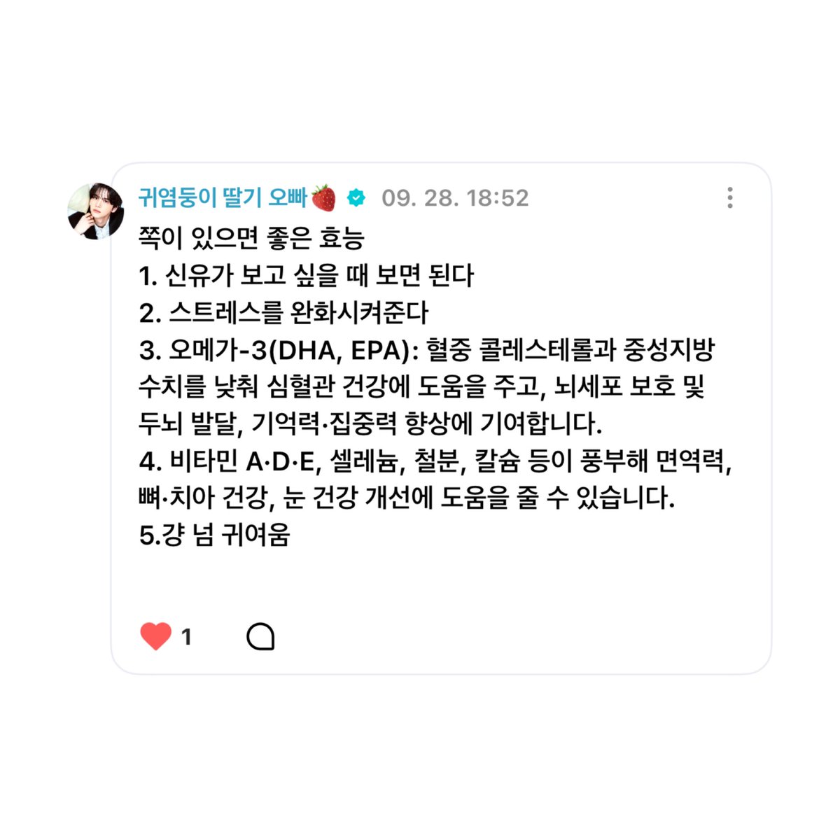 _ishinyou's tweet photo. 쪽이 있으면 좋은 효능

1. 신유가 보고 싶을 때 보면 된다
2. 스트레스를 완화시켜준다
3. 오메가-3(DHA, EPA): 혈중 콜레스테롤과 중성지방 수치를 낮춰 심혈관 건강에 도움을 주고, 뇌세포 보호 및 두뇌 발달, 기억력•집중력 향상에 기여합니다.
4. 비타민 A•D•E, 셀레늄, 철분, 칼슘 등이 풍부해 면역력, 뼈•치아 건강, 눈 건강 개선에 도움을 줄 수 있습니다.
5. 걍 넘 귀여움