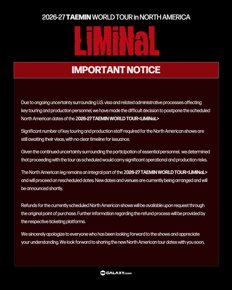 Taemin_Xoalsox_'s tweet photo. [NOTICE] Regarding 2026-27 TAEMIN WORLD TOUR <LiMiNaL> in NORTH AMERICA

Due to ongoing uncertainty surrounding U.S. visa and related administrative processes affecting key touring and production personnel, we have made the difficult decision to postpone the scheduled North American dates of the 2026-27 TAEMIN WORLD TOUR <LiMiNaL>.

Significant number of key touring and production staff required for the North American shows are still awaiting their visas, with no clear timeline for issuance.

Given the continued uncertainty surrounding the participation of essential personnel, we determined that proceeding with the tour as scheduled would carry significant operational and production risks.

The North American leg remains an integral part of the 2026-27 TAEMIN WORLD TOUR <LiMiNaL> and will proceed on rescheduled dates. New dates and venues are currently being arranged and will be announced shortly.

Refunds for the currently scheduled North American shows will be available upon request through the original point of purchase. Further information regarding the refund process will be provided by the respective ticketing platforms.

We sincerely apologize to everyone who has been looking forward to the shows and appreciate your understanding. We look forward to sharing the new North American tour dates with you soon.

#TAEMIN #태민