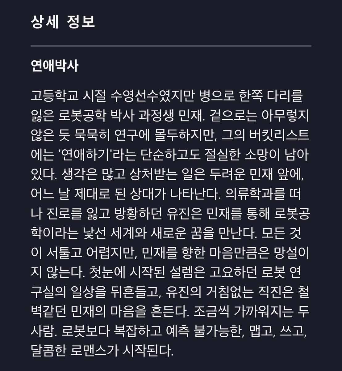 wowks99's tweet photo. 디즈니 플러스 <연애박사> 상세 정보

고등학교 시절 수영선수였지만 병으로 한쪽 다리를 잃은 로봇공학 박사 과정생 민재. 겉으로는 아무렇지 않은 듯 묵묵히 연구에 몰두하지만, 그의 버킷리스트에는 '연애하기'라는 단순하고도 절실한 소망이 남아 있다. 생각은 많고 상처받는 일은 두려운 민재 앞에, 어느 날 제대로 된 상대가 나타난다. 의류학과를 떠나 진로를 잃고 방황하던 유진은 민재를 통해 로봇공학이라는 낯선 세계와 새로운 꿈을 만난다. 모든 것이 서툴고 어렵지만, 민재를 향한 마음만큼은 망설이지 않는다. 첫눈에 시작된 설렘은 고요하던 로봇 연구실의 일상을 뒤흔들고, 유진의 거침없는 직진은 철벽같던 민재의 마음을 흔든다. 조금씩 가까워지는 두 사람. 로봇보다 복잡하고 예측 불가능한, 맵고, 쓰고, 달콤한 로맨스가 시작된다.