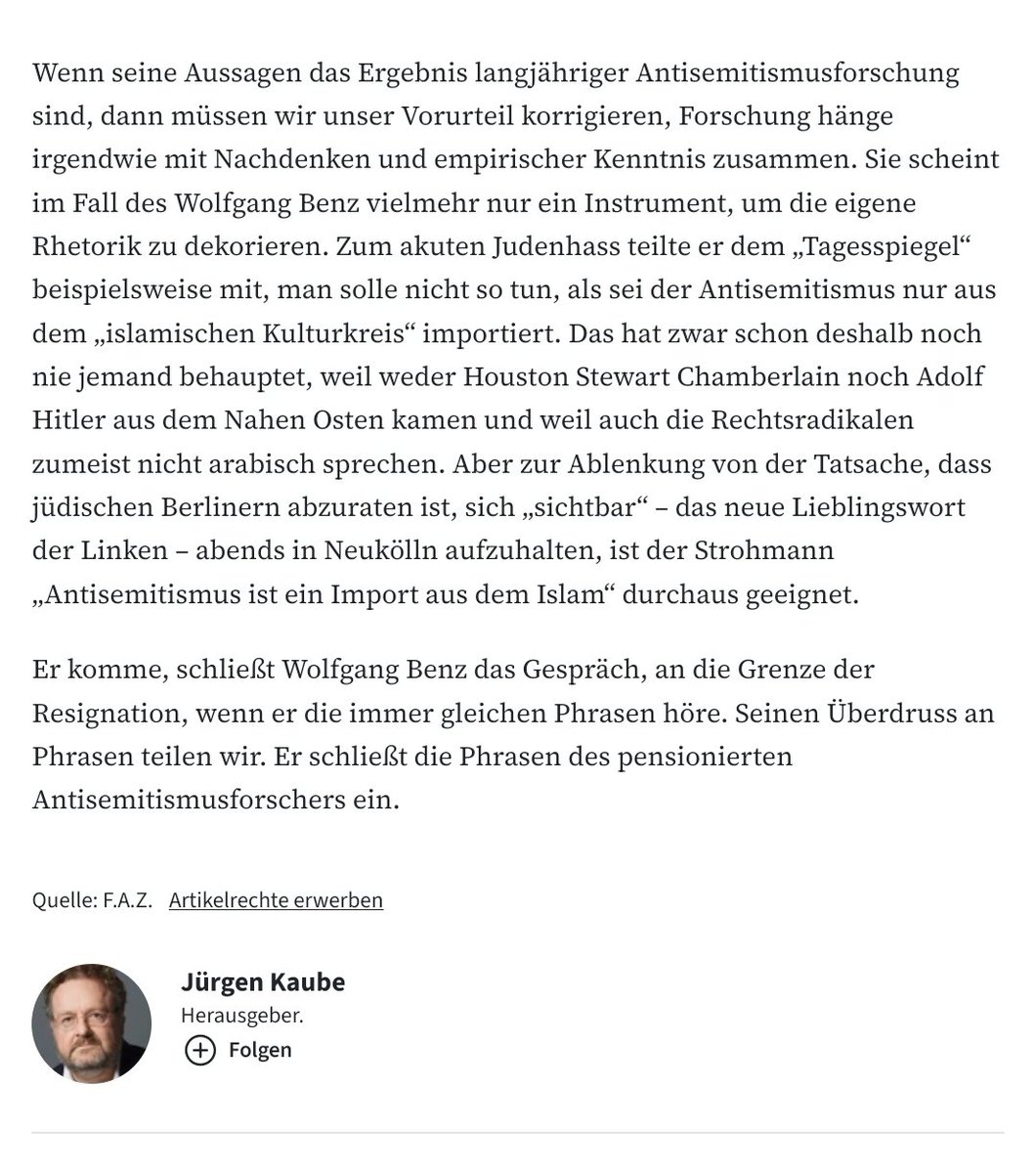 docpflock's tweet photo. #FAZ-Herausgeber Jürgen Kaube angesichts des W. Benz-Interviews im Tagesspiegel:

https://t.co/2d5wdsxjhv.

Vgl. auch Anhang 2 zum Schlussabsatz aus Kaubes Feuilleton-Beitrag, der auf Benz & u.a. dessen #Antisemitismus-Ausführungen kritisch antwortet.

#Pension
#Phrasen
#Professor

@JKaube: "Spätestens an dieser Stelle merkt man, dass es in allen Antworten von Benz nur darum geht, um jeden Preis, auch um den des Verstandes, die These zu retten, dass es auf [sic!] der Linken und aufseiten islamischer Radikaler keinen Antisemitismus gibt und jedenfalls keinen, der ins Gewicht fällt."

(Found thanks to @fpiatov referring to @faznet, Cc @apollo_news_de, @NJH_DACH, @rbb24 & @TUBerlin.)