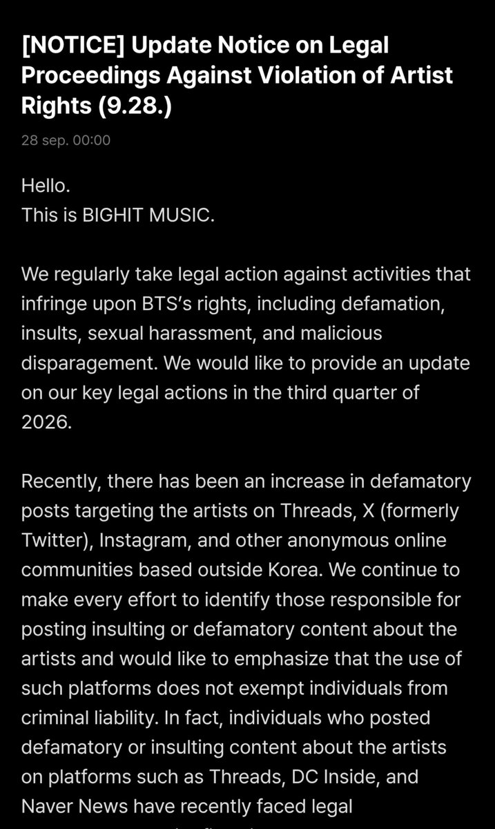 bts_peru1's tweet photo. Información oficial de Weverse:

"Aviso de actualización sobre las acciones legales contra la violación de los derechos de los artistas (28/9)"

Hola.
Les habla BIGHIT MUSIC.

Tomamos acciones legales de manera regular contra las actividades que infringen los derechos de BTS, incluyendo difamación, insultos, acoso sexual y denigración malintencionada. Queremos compartir una actualización sobre nuestras principales acciones legales del tercer trimestre de 2026.

Recientemente ha aumentado la cantidad de publicaciones difamatorias dirigidas a los artistas en Threads, X (anteriormente Twitter), Instagram y otras comunidades anónimas en línea con sede fuera de Corea. Seguimos haciendo todo lo posible por identificar a los responsables de publicar contenido insultante o difamatorio sobre los artistas, y queremos enfatizar que el uso de estas plataformas no exime a las personas de su responsabilidad penal. De hecho, quienes publicaron contenido difamatorio o insultante sobre los artistas en plataformas como Threads, DC Inside y Naver News han enfrentado recientemente consecuencias legales, con multas impuestas mediante procedimientos sumarios en algunos casos y tras procesos judiciales en otros. Continuaremos esforzándonos para que los responsables reciban las sanciones correspondientes, sin importar cuánto tiempo tome el proceso legal.

Más allá del uso de lenguaje difamatorio o insultante contra los artistas, promover o difundir rumores infundados sobre los álbumes, presentaciones u otros contenidos de los artistas, divulgar noticias falsas, y publicar información engañosa de manera repetida y sistemática en múltiples comunidades en línea constituyen infracciones a los derechos de los artistas y dañan su reputación. Tales conductas están sujetas a sanciones penales. Rastreamos activamente a los responsables y reunimos las pruebas pertinentes mediante nuestros sistemas de recopilación de pruebas y monitoreo en tiempo real. Mantenemos una política de tolerancia cero y no seremos indulgentes con los sospechosos detenidos durante las investigaciones derivadas de denuncias penales.

Por otra parte, un sospechoso que presuntamente obtuvo más de 2.000 millones de wones surcoreanos (KRW) en ganancias mediante reventa organizada de entradas, utilizando programas automatizados ilegales e identidades de terceros para revender entradas de conciertos a precios decenas de veces superiores a su valor nominal, fue detenido recientemente y remitido a la fiscalía por cargos de obstrucción de negocios e infracciones a la Ley de Espectáculos Públicos. Hemos estado involucrados en el caso desde el inicio de la investigación y hemos cooperado activamente con las autoridades, incluso presentando una petición para solicitar un castigo severo. Seguiremos haciendo todo lo posible por erradicar estas prácticas y proteger la integridad del mercado del entretenimiento en vivo.

Este trimestre continuamos presentando denuncias penales contra los responsables de publicaciones malintencionadas sobre BTS en comunidades en línea nacionales (incluyendo TheQoo, Instiz, Naver, Daum [Women's Generation, Jjukbbang, SoulDresser, etc.], Nate, Dmitory, los foros de DC Inside dedicados a BTS, a celebridades masculinas y al entretenimiento nacional, así como Ilbe y FM Korea); plataformas de streaming musical (incluyendo Melon, Bugs Music y Genie Music); y plataformas globales de redes sociales (incluyendo Threads, X, Instagram, YouTube y Telegram).

Los reportes de los fans continúan siendo un apoyo valioso para estos esfuerzos. Si encuentran alguna actividad ilegal que infrinja los derechos de los artistas, por favor envíen un reporte en https://t.co/qKjPOAOrdm.

Agradecemos sinceramente su amor y apoyo incondicional hacia BTS.
Seguimos comprometidos con proteger a nuestros artistas y continuaremos fortaleciendo nuestra respuesta.

Gracias.
BIGHIT MUSIC

🔗https://t.co/5aznozYn4f