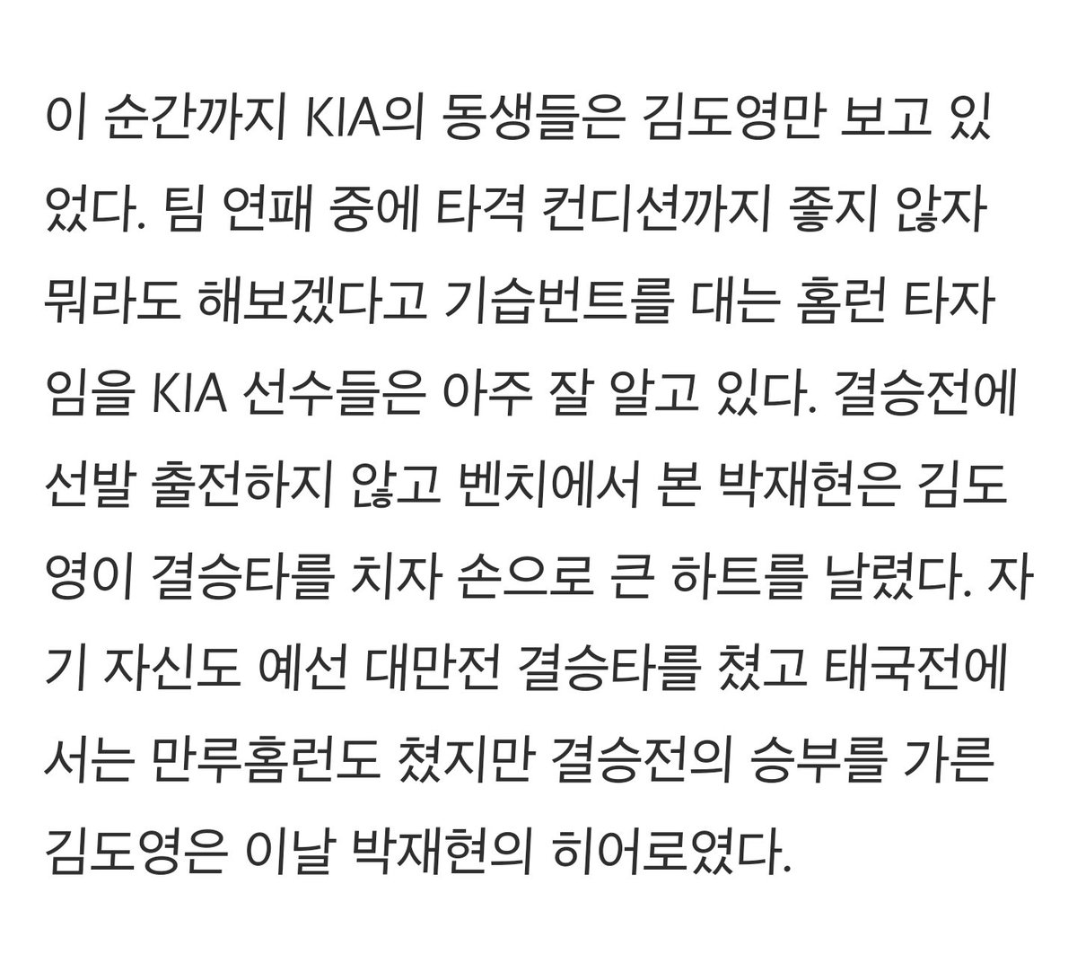 euileeeuilee's tweet photo. - 이미 KIA에서 기둥인 김도영은 대표팀에서도 자신에 대한 기대값을 너무도 잘 알고 대회에 갔다. 결국 가장 중요한 금메달 결승타를 때렸지만, 항상 ‘과정’을 생각하는 김도영은 자책감에 우승 확정의 순간 편하게 웃질 못했다.

- 결승전에 선발 출전하지 않고 벤치에서 본 박재현은 김도영이 결승타를 치자 손으로 큰 하트를 날렸다. 자기 자신도 예선 대만전 결승타를 쳤고 태국전에서는 만루홈런도 쳤지만 결승전의 승부를 가른 김도영은 이날 박재현의 히어로였다.

- 성영탁은 훈련은 따로 해도 김도영, 박재현과 같은 커스텀 야구화를 신고 한 마음으로 대회를 치렀다. 김도영이 대회 내내 지고 있던 마음의 짐을 옆에서 같이 나누고 싶었을 둘은 마지막, 김도영의 마음이 가장 복잡미묘했을 그 순간 가장 먼저 달려가 ‘도영이 형’을 챙겼다.

기사감동수준이말이안돼