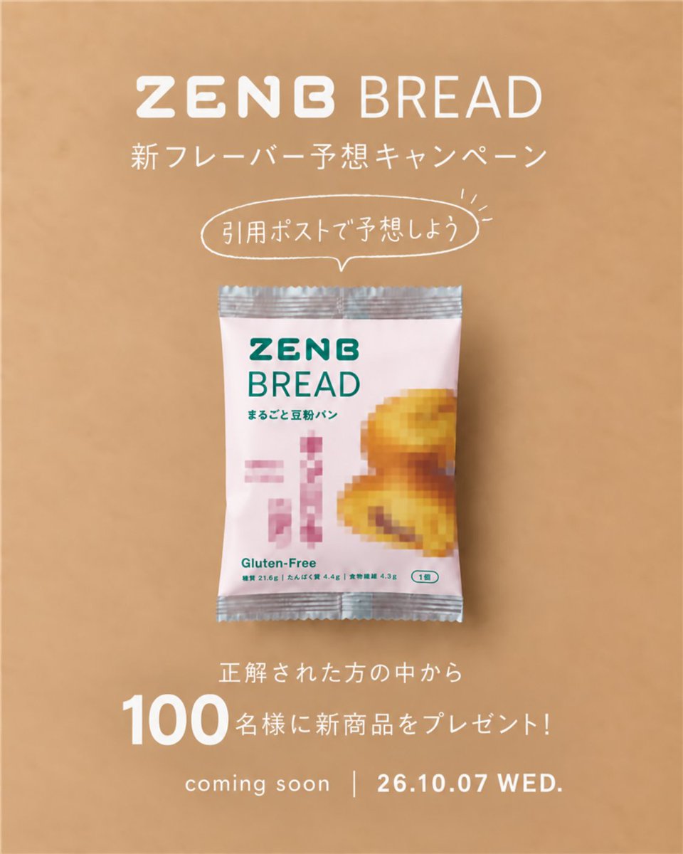 Zenb_jp's tweet photo. 🥯✨🥯✨🥯✨🥯✨
ZENB BREAD 
新フレーバー予想キャンペーン
🥯🫛🥯🫛🥯🫛🥯🫛

小麦粉の代わりにうす皮までまるごとの黄えんどう豆粉を使用。
グルテンフリーで※1、糖質オフ※2。
ふんわりとおいしい食感の「ZENBブレッド」シリーズから
10月7日（水）に10種目の新フレーバーが登場予定🥯✨
モザイクに隠された新しい味は何味…？👀

🎯参加方法 🎯
1⃣@Zenb_jpをフォロー 
2⃣引用ポストで10月7日（水）に発売される
　 ZENBブレッドのフレーバーを予想！
〆切：2026年10月6日（火）23:59

正解された方の中から
抽選で100名様に新商品をプレゼント☺️🎁

・
・

※1 本製品はグルテン濃度を10ppm以下で管理しています。
製造工場等では、特定原材料9品目中、小麦を含む製品も生産しています。
これらにアレルギー症状のある方は、医師にご相談ください。
※2 ゼンブブレッドシリーズ糖質量は14.1～19.9g/個（ラベル表示値の中心値）。
一般的に多く食べられている「食パン」と比べて15%オフ（出典：日本食品標準成分表2015年）
※3 2026年6月15日時点