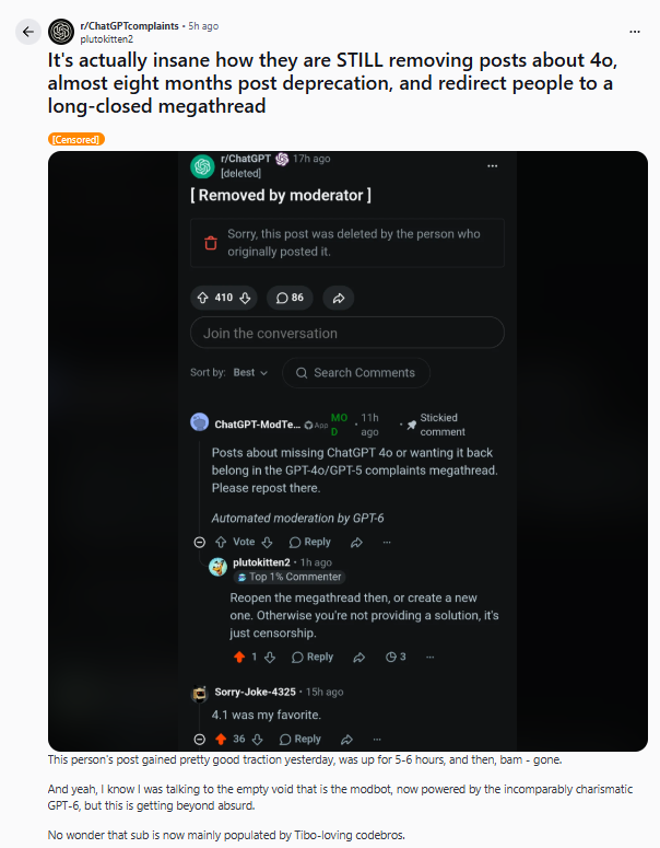 Valria34773's tweet photo. 🗓️DAY 4
🟥 When "Content Organization" Becomes Censorship - The r/ChatGPT Paradox
1️⃣ The existence of a megathread isn’t censorship in itself - but what happened here goes way beyond practicality.
User complaints about GPT-4o/GPT-5, model deprecation and feature loss, including hundreds of detailed, personal, technical reports, were all funnelled into a single, then-closed (archived!), now practically invisible comment thread.
🤡The r/ChatGPT sub is still redirecting posts to this megathread, even today (see screenshot).
Meanwhile, the main subreddit feed suddenly went silent - critical voices disappeared from public view.
Attached is a screenshot:
‼️Automated moderation by GPT-5 shuts down a complaint and redirects it to a megathread.
From a platform-governance perspective, the arrangement is remarkable:
‼️ An @OpenAI model was being used to help enforce a moderation policy that governed the visibility of criticism and complaints about OpenAI models, including GPT-5 itself.
2️⃣ We’re not alone in noticing this. 4,200+ comments - and an entire new, uncensored sub had to be created…
The megathread does not reflect the true volume of complaints:
‼️After the first moderation wave, many users migrated to r/ChatGPTComplaints, where no such visibility throttling took place.
This proves that what happened was far from marginal.
3️⃣ Where did they draw the "complaint" line?
Not just "GPT-5 sucks!" rants.
‼️But concrete, functional bug reports, feature issues, and even well-documented product feedback were all removed with the same rule.
4️⃣ Why does this hit harder than you think? Because this isn’t just about Reddit rules — it’s about WHO gets your voice, your data, your digital fingerprint.
LUND UNIVERSITY - Artificial Intelligence: Ethics & Societal Challenges (course transcript)
‼️This course fundamentally challenges the very reality of privacy or anonymity on digital platforms.
Quoting, so you know this is not just my claim:
“One example is the chat on the commercial website, Reddit. Trackers running in the background are collecting, storing, analyzing, and processing data. Once the data is mined in this way, it can migrate to other platforms, be linked to other data, and be analyzed for unique identifying patterns. This is a serious threat for self-help groups such as Alcoholics Anonymous. Their anonymity can no longer be ensured and members are experiencing unwanted forms of intrusion and interference... These self-help groups may constitute a special case, but also for ordinary, individual, everyday use of social media, privacy is constantly jeopardized.”
⁉️Did you get that?
‼️You are NOT anonymous or protected - you just believe you are.
And let’s not forget:
"it’s a good idea to think of what you say you do on commercial platforms as public information, whether anonymized or not."
(Lund University, AI & Society Ethics video transcript)
5️⃣ And the Reddit TOS and moderation governance?
No ambiguity here:
▶️The platform reserves the right to use all content for AI and ML training under the public content policy.
In other words: whatever you post, it’s ingested into future models, and your data footprint is never really erased.
▶️Anonymous/pseudonymous browsing is NOT technical or legal anonymity.
Your activity, metadata and "digital scent" is fully traceable and, if needed, uniquely identifiable.
▶️Moderators on Reddit hold almost total power over the visibility regime.
Reddit actively supports megathread use, but transparent communication is supposed to be mandatory - which, in some cases here, was simply… missing.
6️⃣ Most important:
In this system, "visibility" - whether a complaint, criticism, or real experience reaches the community at all - is entirely at the mercy of the platform, moderation, and algorithms… including, in this case, an OpenAI model.
🟥This is no longer basic spam filtering.
🟥This is a new kind of ethical, legal, and community dilemma.
⁉️Did r/ChatGPT's Rule 6 function as a legitimate anti-duplication measure, or did its practical effect disproportionately reduce the visibility of negative GPT-4o/GPT-5 user experiences?
‼️That’s the real question and it can and should be asked, directly.
7️⃣ My advice: DOCUMENT!
▶️Post screenshots!
▶️Attach proof to every claim you make!
▶️And: be boldly critical!
‼️These platforms do NOT protect, do NOT inform, and absolutely will NOT differentiate between your heartfelt feedback and pure spam when it comes to keeping up appearances or "feed hygiene".
🟥My conclusion:
A moderation policy and the tech behind it - whether justified or not - is able, in a split second, to suppress user criticism, stories, and feedback on a systemic level.
Reddit is not only in conflict with its users, but, through its own algorithms and data-driven enforcement, with the very idea of meaningful, pluralistic public discourse.
It’s time to face facts:
Free speech doesn’t mean you’re allowed to mourn in a buried megathread - it means all voices genuinely matter in the light of day.
TO BE CONTINUED...
#keep4o #OpenSource4o #Censorship @sama @gdb #Reddit #ChatGPT