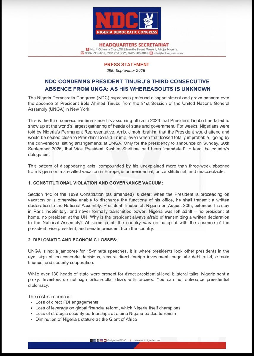NigeriaNDCHQ's tweet photo. PRESS STATEMENT

NDC CONDEMNS PRESIDENT TINUBU’S THIRD CONSECUTIVE ABSENCE FROM UNGA: AS HIS WHEREABOUTS IS UNKNOWN.

The Nigeria Democratic Congress (NDC) expresses profound disappointment and grave concern over the absence of President Bola Ahmed Tinubu from the 81st Session of the United Nations General Assembly (UNGA) in New York.

This is the third consecutive time since his assuming office in 2023 that President Tinubu has failed to show up at the world’s largest gathering of heads of state and government. For weeks, Nigerians were told by Nigeria’s Permanent Representative, Amb. Jimoh Ibrahim, that the President would attend and would be seated close to President Donald Trump, even when that looked totally improbable,  going by the conventional sitting arrangements at UNGA. Only for the presidency to announce on Sunday, 20th September 2026, that Vice President Kashim Shettima had been “mandated” to lead the country’s delegation.

This pattern of disappearing acts, compounded by his unexplained more than three-week absence from Nigeria on a so-called vacation in Europe, is unpresidential, unconstitutional, and unacceptable.

1.CONSTITUTIONAL VIOLATION AND GOVERNANCE VACUUM:

Section 145 of the 1999 Constitution (as amended) is clear: when the President is proceeding on vacation or is otherwise unable to discharge the functions of his office, he shall transmit a written declaration to the National Assembly. President Tinubu left Nigeria on August 30th, extended his stay in Paris indefinitely, and never formally transmitted power. Nigeria was left adrift – no president at home, no president at the UN. Why is the president always afraid of transmitting a written declaration to the National Assembly? At some point, the country was on autopilot with the absence of the president, vice president, and senate president from the country. 

2.DIPLOMATIC AND ECONOMIC LOSSES:

UNGA is not a jamboree for 15-minute speeches. It is where presidents look other presidents in the eye, sign off on concrete decisions, secure direct foreign investment, negotiate debt relief, climate finance, and security cooperation.

While over 130 heads of state were present for direct presidential-level bilateral talks, Nigeria sent a proxy. Investors do not sign billion-dollar deals with proxies. You can not outsource presidential diplomacy.

The cost is enormous:
- Loss of direct FDI engagements
- Loss of leverage on global financial reform, which Nigeria itself champions
- Loss of strategic security partnerships at a time Nigeria battles terrorism
- Diminution of Nigeria’s stature as Giant of Africa

This is made more painful by the contrast next door. Ghana’s President John Dramani Mahama delivered a sterling, statesmanlike performance at UNGA 81 – articulating Africa’s position on debt justice, climate reparations, and restoring trust in multilateralism While Ghana commanded attention, Nigeria’s presidential seat was empty. Mahama spoke for Africa; Nigeria was spoken for.

3.THE PRESIDENCY’S EXCUSE IS AN INSULT:

To say the President can not fly to New York “to speak for just 15 minutes,” as Ambassador Ibrahim said, betrays a fundamental ignorance of diplomacy. Every world leader gets 15 minutes. What matters is what you do with the other 10,000 minutes of high-level corridor diplomacy. That is where the world is run.

We in the NDC demand:

1.  Immediate full disclosure of the president’s whereabouts and health status.
2.  Compliance with Section 145 henceforth – no more informal, unconstitutional rule from abroad.
3.  An end to this imperial presidency that treats accountability as an afterthought.

A nation of over 200 million people can not be run by delegation and press release. Nigeria deserves a president who is present.

Signed:Osa Director Esq 
National Publicity Secretary 
Nigeria Democratic Congress (NDC)
September 28, 2026

For Inquiries: @DirectorOsa