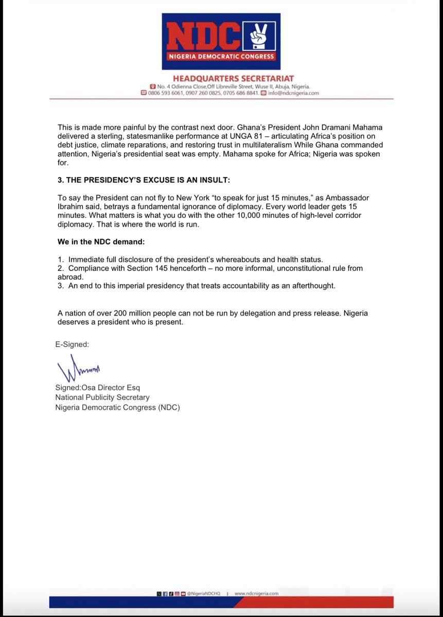 NigeriaNDCHQ's tweet photo. PRESS STATEMENT

NDC CONDEMNS PRESIDENT TINUBU’S THIRD CONSECUTIVE ABSENCE FROM UNGA: AS HIS WHEREABOUTS IS UNKNOWN.

The Nigeria Democratic Congress (NDC) expresses profound disappointment and grave concern over the absence of President Bola Ahmed Tinubu from the 81st Session of the United Nations General Assembly (UNGA) in New York.

This is the third consecutive time since his assuming office in 2023 that President Tinubu has failed to show up at the world’s largest gathering of heads of state and government. For weeks, Nigerians were told by Nigeria’s Permanent Representative, Amb. Jimoh Ibrahim, that the President would attend and would be seated close to President Donald Trump, even when that looked totally improbable,  going by the conventional sitting arrangements at UNGA. Only for the presidency to announce on Sunday, 20th September 2026, that Vice President Kashim Shettima had been “mandated” to lead the country’s delegation.

This pattern of disappearing acts, compounded by his unexplained more than three-week absence from Nigeria on a so-called vacation in Europe, is unpresidential, unconstitutional, and unacceptable.

1.CONSTITUTIONAL VIOLATION AND GOVERNANCE VACUUM:

Section 145 of the 1999 Constitution (as amended) is clear: when the President is proceeding on vacation or is otherwise unable to discharge the functions of his office, he shall transmit a written declaration to the National Assembly. President Tinubu left Nigeria on August 30th, extended his stay in Paris indefinitely, and never formally transmitted power. Nigeria was left adrift – no president at home, no president at the UN. Why is the president always afraid of transmitting a written declaration to the National Assembly? At some point, the country was on autopilot with the absence of the president, vice president, and senate president from the country. 

2.DIPLOMATIC AND ECONOMIC LOSSES:

UNGA is not a jamboree for 15-minute speeches. It is where presidents look other presidents in the eye, sign off on concrete decisions, secure direct foreign investment, negotiate debt relief, climate finance, and security cooperation.

While over 130 heads of state were present for direct presidential-level bilateral talks, Nigeria sent a proxy. Investors do not sign billion-dollar deals with proxies. You can not outsource presidential diplomacy.

The cost is enormous:
- Loss of direct FDI engagements
- Loss of leverage on global financial reform, which Nigeria itself champions
- Loss of strategic security partnerships at a time Nigeria battles terrorism
- Diminution of Nigeria’s stature as Giant of Africa

This is made more painful by the contrast next door. Ghana’s President John Dramani Mahama delivered a sterling, statesmanlike performance at UNGA 81 – articulating Africa’s position on debt justice, climate reparations, and restoring trust in multilateralism While Ghana commanded attention, Nigeria’s presidential seat was empty. Mahama spoke for Africa; Nigeria was spoken for.

3.THE PRESIDENCY’S EXCUSE IS AN INSULT:

To say the President can not fly to New York “to speak for just 15 minutes,” as Ambassador Ibrahim said, betrays a fundamental ignorance of diplomacy. Every world leader gets 15 minutes. What matters is what you do with the other 10,000 minutes of high-level corridor diplomacy. That is where the world is run.

We in the NDC demand:

1.  Immediate full disclosure of the president’s whereabouts and health status.
2.  Compliance with Section 145 henceforth – no more informal, unconstitutional rule from abroad.
3.  An end to this imperial presidency that treats accountability as an afterthought.

A nation of over 200 million people can not be run by delegation and press release. Nigeria deserves a president who is present.

Signed:Osa Director Esq 
National Publicity Secretary 
Nigeria Democratic Congress (NDC)
September 28, 2026

For Inquiries: @DirectorOsa