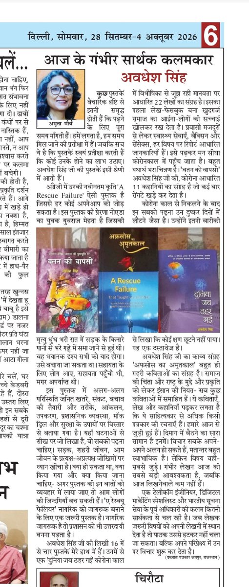 SILSILA_ME's tweet photo. कृतियों का मूल्यांकन हो । यह लेखक के लिए सबसे अच्छा समय होता है । हजारों मील दूर सफ़र पर यह खुशी साझा कर रहा हूं । आदरणीय Amrita Maurya राजस्थान की जानी मानी लेखिका टीवी पत्रकार हैं । एक साथ चार पुस्तकों को पढ़ कर उनकी पोस्ट पर समीक्षात्मक आलेख प्रकाशित हुआ जिसे आफ्टर ब्रेक ने आज के अंक में भी लिया है । संपादक श्री Manish K Sinha जी का हृदय से आभार । 
मूल आलेख यहां लगा रहा हूं।

आज के गंभीर सार्थक कलमकार -अवधेश सिंह 
****************

कुछ पुस्तकें वैचारिक दृष्टि से इतनी समृद्ध होती हैं कि पढ़ने के लिए पूरा समय माँगती हैं। हमें लगता है, हम समय मिल जाने की प्रतीक्षा में हैं। जबकि सच ये है कि पुस्तकें स्वयं प्रतीक्षा करती हैं कि कोई उनके होने का लाभ उठाए। अवधेश सिंह जी की पुस्तकें इसी श्रेणी में आती हैं। 

अंग्रेजी में उनकी नवीनतम कृति 'A Rescue Failure' ऐसी पुस्तक है जिससे हर कोई अपनेआप को जोड़ सकता है। इस पुस्तक की प्रेरणा नोएडा का युवक युवराज मेहता है जिसकी मृत्यु धुंध भरी रात में सड़क के किनारे पानी से भरे गढ्ढे में समा जाने से हुई थी। वह भयानक दृश्य सभी को याद होगा। उसे बचाया जा सकता था। सहायता के लिए लोग आए, सहायता पहुँची भी, मगर अपर्याप्त थी। 

इस पुस्तक में अलग-अलग परिस्थिति जनित खतरे, संकट, बचाव की तैयारी और तरीके, आंकलन, उपकरण, प्रशासनिक व्यवस्था, मॉक ड्रिल और सुरक्षा के उपायों पर विस्तार से बताया गया है। यहाँ घटनाओं से सीख पर जो लिखा है, वो सबको पढ़ना चाहिए। सड़क, शहरी जीवन, आम जीवन के प्रत्यक्ष-अप्रत्यक्ष जोखिमों पर ध्यान खींचा है। क्या हो सकता था, क्या किया गया और क्या किया जाना चाहिए- अगर पुस्तक की इन बातों को व्यवहार में लाया जाए तो आम लोगों की जिन्दगियाँ बच सकती हैं। 'ए रेस्क्यू फेलियर' नागरिक को जागरूक बनाने के लिए एक जरूरी पुस्तक है। नागरिक जागरूक है तो प्रशासन को भी उत्तरदायी बनना पड़ता है।

अवधेश सिंह जी की लिखी 16 में से चार पुस्तकें मेरे हाथ में हैं। उनमें से एक 'दुनिया जब ठहर गई' कोरोना काल में विभीषिका से जूझ रही मानवता पर आधारित 22 लेखों का संग्रह है। इसका पहला लेख - फेसबुक बना खुदगर्ज समाज का आईना- लोगों की सच्चाई खोलकर रख देता है। प्रवासी मजदूरों से लेकर स्वास्थ्य सेवाएँ, वैक्सिन और सेंसेक्स - हर विषय पर रिपोर्ट आधारित जानकारियाँ हैं। इसे पढ़कर मन सीधा कोरोनकाल में पहुँच जाता है। बहुत यथार्थ भरा चित्रण है। 'वतन को वापसी' अवधेश सिंह जी की, कोरोना आधारित 11 कहानियों का संग्रह है जो कई बार रोंगटे खड़े कर देता है।

कोरोना काल से निकलने के बाद इन सबको पढ़ना उन दुष्कर दिनों में लौटने जैसा है। उन्होंने इतनी बारीकी से लिखा कि कोई क्षण छूटने नहीं पाया। यह एक दस्तावेज है।

अवधेश सिंह जी का काव्य संग्रह 'अफ़सोस का अमृतकाल' बहुत ही गहरी कविताओं का संग्रह है। समाज की चिंता और राष्ट्र के मुद्दे, और प्रकृति को लेकर इंसान की नियत - सब कुछ कविताओं में समाहित हैं। ये कविताएँ, लेख और कहानियाँ पढ़कर लगता है कि ये साहित्यकार से अधिक किसी पत्रकार की रचनाएँ हैं। हमारे आज से जुड़ी हुई हैं। दिमाग में बैठने का सारा सामान है इनमें। 

विचार सबके अपने-अपने अलग हो सकते हैं, मतान्तर बहुत स्वाभाविक है। लेकिन विषय वही- सबसे जुड़े। गंभीर लेखन आज की सबसे बड़ी आवश्यकता है, जबकि आज लिखनेवाले कम नहीं हैं।

एक टेलीकॉम इंजीनियर, डिजिटल मार्केटिंग स्पेशलिस्ट और भारतीय सूचना सेवा के पूर्व अधिकारी की कलम कितनी सार्थकता से चल रही है। जब लेखक जरूरी विषयों को अपनी लेखनी में स्थान देता है तो पाठक उससे हटकर नहीं चला जा सकता। बल्कि अपने परिप्रेक्ष्य में उन पर विचार शुरू कर देता है।
-अमृता मौर्य 
प्रख्यात पत्रकार जयपुर, राजस्थान